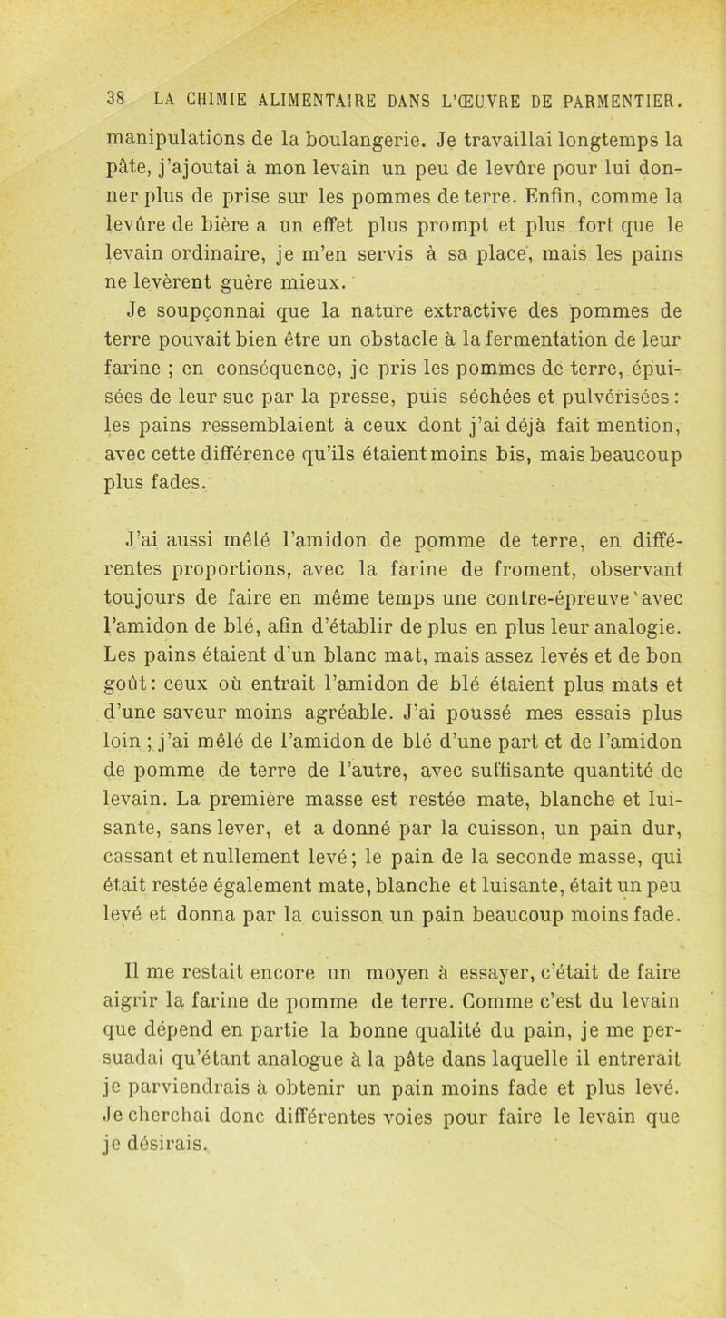 manipulations de la boulangerie. Je travaillai longtemps la pâte, j’ajoutai à mon levain un peu de levûre pour lui don- ner plus de prise sur les pommes de terre. Enfin, comme la levûre de bière a un effet plus prompt et plus fort que le levain ordinaire, je m’en servis à sa place, mais les pains ne levèrent guère mieux. Je soupçonnai que la nature extractive des pommes de terre pouvait bien être un obstacle à la fermentation de leur farine ; en conséquence, je pris les pommes de terre, épui- sées de leur suc par la presse, puis séchées et pulvérisées : les pains ressemblaient à ceux dont j’ai déjà fait mention, avec cette différence qu’ils étaient moins bis, mais beaucoup plus fades. J’ai aussi mêlé l’amidon de pomme de terre, en diffé- rentes proportions, avec la farine de froment, observant toujours de faire en même temps une contre-épreuve'avec l’amidon de blé, afin d’établir de plus en plus leur analogie. Les pains étaient d’un blanc mat, mais assez levés et de bon goût: ceux où entrait l’amidon de blé étaient plus mats et d’une saveur moins agréable. J’ai poussé mes essais plus loin ; j’ai mêlé de l’amidon de blé d’une part et de l’amidon de pomme de terre de l’autre, avec suffisante quantité de levain. La première masse est restée mate, blanche et lui- sante, sans lever, et a donné par la cuisson, un pain dur, cassant et nullement levé; le pain de la seconde masse, qui était restée également mate, blanche et luisante, était un peu levé et donna par la cuisson un pain beaucoup moins fade. Il me restait encore un moyen à essayer, c’était de faire aigrir la farine de pomme de terre. Comme c’est du levain que dépend en partie la bonne qualité du pain, je me per- suadai qu’étant analogue à la pâte dans laquelle il entrerait je parviendrais à obtenir un pain moins fade et plus levé. Je cherchai donc différentes voies pour faire le levain que je désirais..