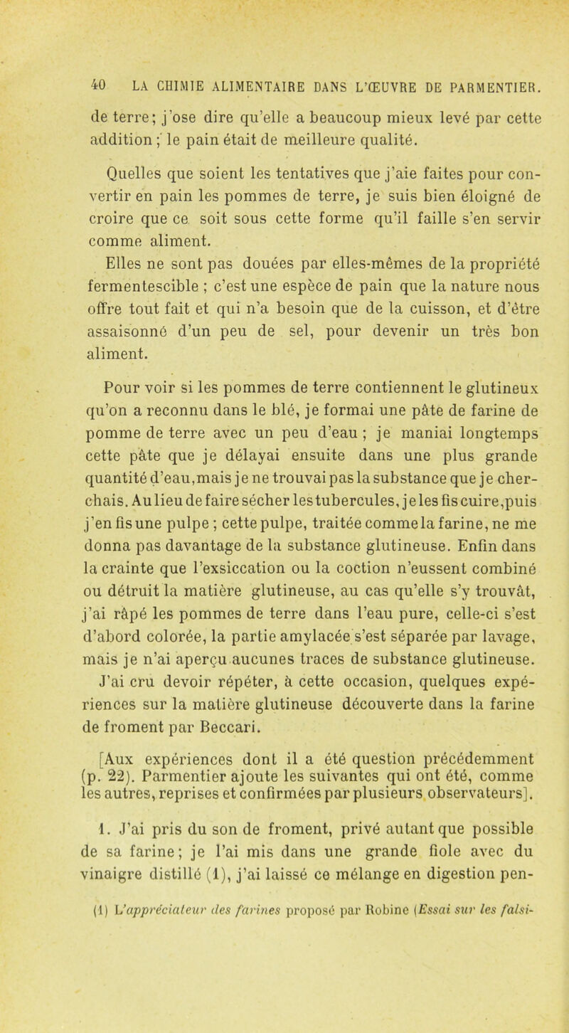 de terre; j’ose dire qu’elle a beaucoup mieux levé par cette addition le pain était de meilleure qualité. Quelles que soient les tentatives que j’aie faites pour con- vertir en pain les pommes de terre, je suis bien éloigné de croire que ce soit sous cette forme qu’il faille s’en servir comme aliment. Elles ne sont pas douées par elles-mêmes de la propriété fermentescible ; c’est une espèce de pain que la nature nous offre tout fait et qui n’a besoin que de la cuisson, et d’être assaisonné d’un peu de sel, pour devenir un très bon aliment. Pour voir si les pommes de terre contiennent le glutineux qu’on a reconnu dans le blé, je formai une pâte de farine de pomme de terre avec un peu d’eau; je maniai longtemps cette pâte que je délayai ensuite dans une plus grande quantité d’eau,mais je ne trouvai pas la substance que je cher- chais. Au lieu de faire sécher les tubercules, j e les fis cuire,puis j ’en fis une pulpe ; cette pulpe, traitée comme la farine, ne me donna pas davantage de la substance glutineuse. Enfin dans la crainte que l’exsiccation ou la coction n’eussent combiné ou détruit la matière glutineuse, au cas qu’elle s’y trouvât, j’ai râpé les pommes de terre dans l’eau pure, celle-ci s’est d’abord colorée, la partie amylacée s’est séparée par lavage, mais je n’ai aperçu aucunes traces de substance glutineuse. J’ai cru devoir répéter, à cette occasion, quelques expé- riences sur la matière glutineuse découverte dans la farine de froment par Beccari. [Aux expériences dont il a été question précédemment (p. 22). Parmentier ajoute les suivantes qui ont été, comme les autres, reprises et confirmées par plusieurs observateurs]. 1. J’ai pris du son de froment, privé autant que possible de sa farine; je l’ai mis dans une grande fiole avec du vinaigre distillé (1), j’ai laissé ce mélange en digestion pen- (1) U appréciateur des farines proposé par Robine (Essai sur les fat si-