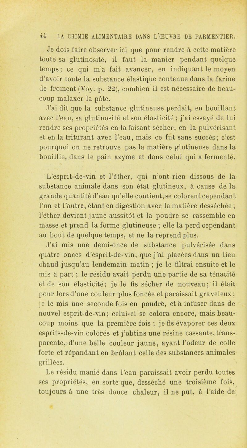 Je dois faire observer ici que pour rendre à cette matière toute sa glutinosité, il faut la manier pendant quelque temps; ce qui m’a fait avancer, en indiquant le moyen d’avoir toute la substance élastique contenue dans la farine de froment (Voy. p. 22), combien il est nécessaire de beau- coup malaxer la pâte. J’ai dit que la substance glutineuse perdait, en bouillant avec l’eau, sa glutinosité et son élasticité ; j’ai essayé de lui rendre ses propriétés en la faisant sécher, en la pulvérisant et en la triturant avec l’eau, mais ce fut sans succès; c’est pourquoi on ne retrouve pas la matière glutineuse dans la bouillie, dans le pain azyme et dans celui qui a fermenté. L’esprit-de-vin et l’éther, qui n’ont rien dissous de la substance animale dans son état glutineux, à cause de la grande quantité d’eau qu’elle contient, se colorent cependant l’un et l’autre, étant en digestion avec la matière desséchée ; l’éther devient jaune aussitôt et la poudre se rassemble en masse et prend la forme glutineuse ; elle la perd cependant au bout de quelque temps, et ne la reprend plus. J’ai mis une demi-once de substance pulvérisée dans quatre onces d’esprit-de-vin, que j’ai placées dans un lieu chaud jusqu’au lendemain matin ; je le filtrai ensuite et le mis à part ; le résidu avait perdu une partie de sa ténacité et de son élasticité; je le fis sécher de nouveau; il était pour lors d’une couleur plus foncée et paraissait graveleux ; je le mis une seconde fois en poudré, et à infuser dans de nouvel esprit-de-vin; celui-ci se colora encore, mais beau- coup moins que la première fois ; je fis évaporer ces deux esprits-de-vin colorés et j’obtins une résine cassante, trans- parente, d’une belle couleur jaune, ayant l’odeur de colle forte et répandant en brûlant celle des substances animales grillées. Le résidu manié dans l’eau paraissait avoir perdu toutes ses propriétés, en sorte que, desséché une troisième fois, toujours à une très douce chaleur, il ne put, à l’aide de