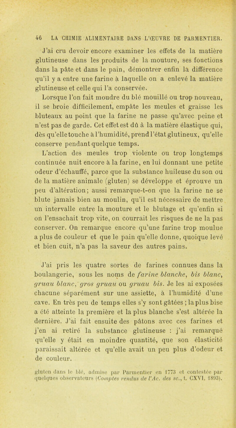 J’ai cru devoir encore examiner les effets de la matière glutineuse dans les produits de la mouture, ses fonctions dans la pâte et dans le pain, démontrer enfin la différence qu’il y a entre une farine à laquelle on a enlevé la matière glutineuse et celle qui l’a conservée. Lorsque l’on fait moudre du blé mouillé ou trop nouveau, il se broie difficilement, empâte les meules et graisse les bluteaux au point que la farine ne passe qu’avec peine et n’est pas de garde. Cet effet est dû à la matière élastique qui, dès qu’elletouche à l’humidité, prend l’état glutineux, qu’elle conserve pendant quelque temps. L’action des meules trop violente ou trop longtemps continuée nuit encore à la farine, en lui donnant une petite odeur d’échauffé, parce que la substance huileuse du son ou de la matière animale (gluten) se développe et éprouve un peu d’altération; aussi remarque-t-on que la farine ne se blute jamais bien au moulin, qu’il est nécessaire de mettre un intervalle entre la mouture et le blutage et qu’enfin si on l’ensachait trop vite, on courrait les risques de ne la pas conserver. On remarque encore qu’une farine trop moulue a plus de couleur et que le pain qu’elle donne, quoique levé et bien cuit, n’a pas la saveur des autres pains. J’ai pris les quatre sortes de farines connues dans la boulangerie, sous les noms de farine blanche, bis blanc, gruau blanc, gros gruau ou gruau bis. Je les ai exposées chacune séparément sur une assiette, à l’humidité d’une cave. En très peu de temps elles s’y sont gâtées ; la plus bise a été atteinte la première et la plus blanche s’est altérée la dernière. J’ai fait ensuite des pâtons avec ces farines et j’en ai retiré la substance glutineuse : j’ai remarqué qu’elle y était en moindre quantité, que son élasticité paraissait altérée et qu’elle avait un peu plus d’odeur et de couleur. gluten dans le blé, admise par Parmentier en 1773 et contestée par quelques observateurs (Comptes rendus de l’Ac. des sc., t. CXYI, 1893).