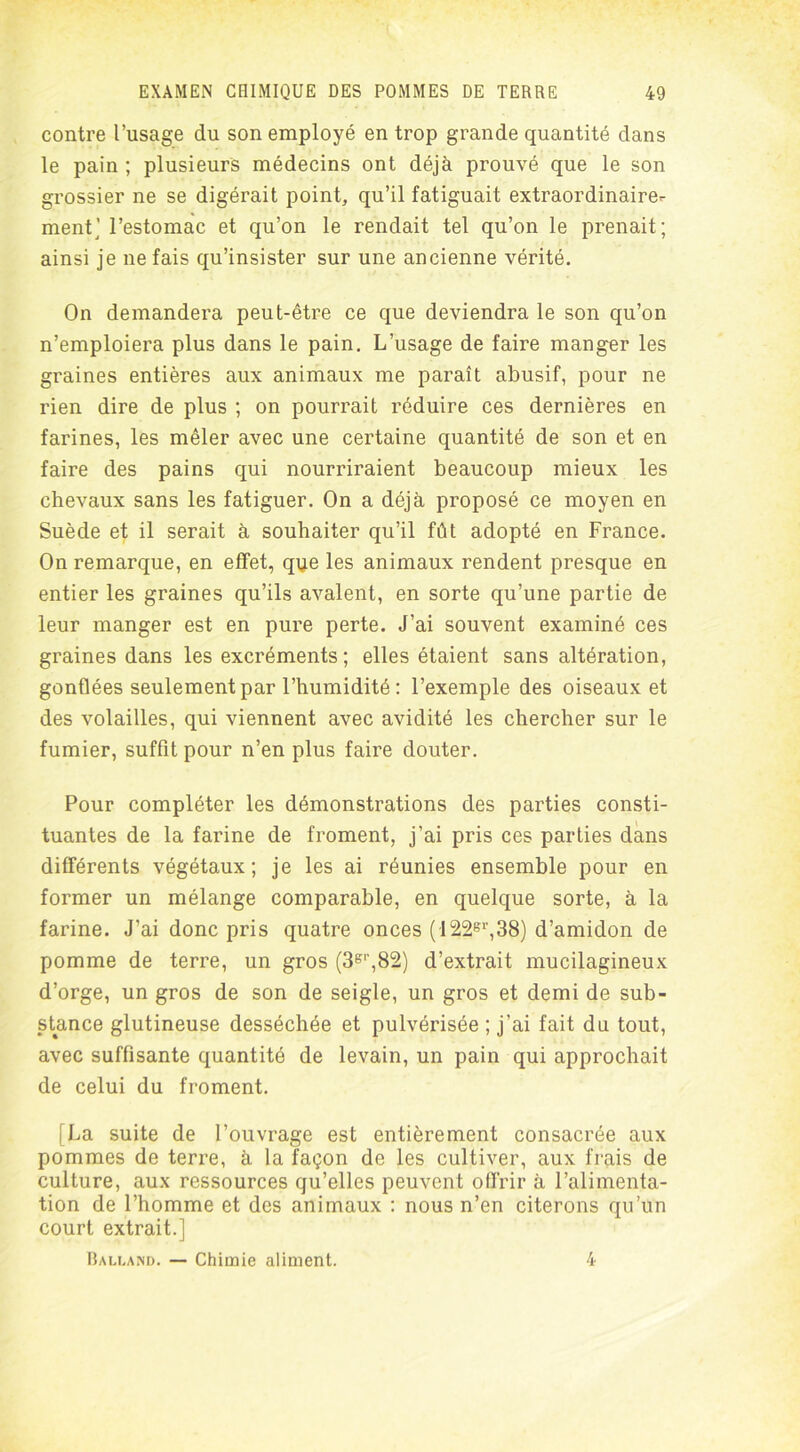 contre l’usage du son employé en trop grande quantité dans le pain ; plusieurs médecins ont déjà prouvé que le son grossier ne se digérait point, qu’il fatiguait extraordinaire- ment ] l’estomac et qu’on le rendait tel qu’on le prenait; ainsi je ne fais qu’insister sur une ancienne vérité. On demandera peut-être ce que deviendra le son qu’on n’emploiera plus dans le pain. L’usage de faire manger les graines entières aux animaux me paraît abusif, pour ne rien dire de plus ; on pourrait réduire ces dernières en farines, les mêler avec une certaine quantité de son et en faire des pains qui nourriraient beaucoup mieux les chevaux sans les fatiguer. On a déjà proposé ce moyen en Suède et il serait à souhaiter qu’il fût adopté en France. On remarque, en effet, que les animaux rendent presque en entier les graines qu’ils avalent, en sorte qu’une partie de leur manger est en pure perte. J’ai souvent examiné ces graines dans les excréments; elles étaient sans altération, gonflées seulement par l’humidité : l’exemple des oiseaux et des volailles, qui viennent avec avidité les chercher sur le fumier, suffit pour n’en plus faire douter. Pour compléter les démonstrations des parties consti- tuantes de la farine de froment, j’ai pris ces parties dans différents végétaux; je les ai réunies ensemble pour en former un mélange comparable, en quelque sorte, à la farine. J’ai donc pris quatre onces (122sr,38) d’amidon de pomme de terre, un gros (3gl',82) d’extrait mucilagineux d’orge, un gros de son de seigle, un gros et demi de sub- stance glutineuse desséchée et pulvérisée ; j’ai fait du tout, avec suffisante quantité de levain, un pain qui approchait de celui du froment. i La suite de l’ouvrage est entièrement consacrée aux pommes de terre, à la façon de les cultiver, aux frais de culture, aux ressources qu’elles peuvent offrir à l’alimenta- tion de l’homme et des animaux : nous n’en citerons qu’un court extrait.] Balland. — Chimie aliment. 4