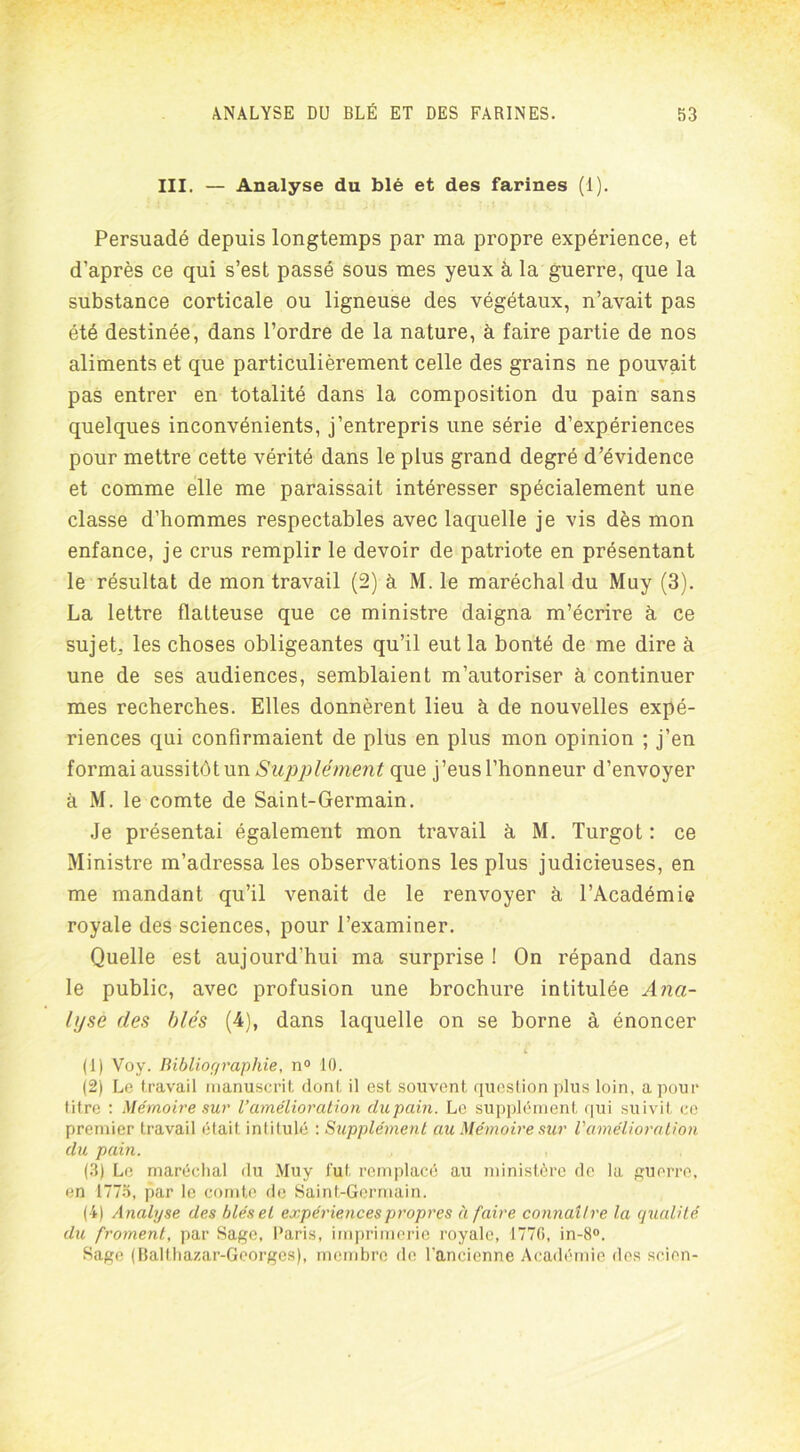 III. — Analyse du blé et des farines (1). Persuadé depuis longtemps par ma propre expérience, et d’après ce qui s’est passé sous mes yeux à la guerre, que la substance corticale ou ligneuse des végétaux, n’avait pas été destinée, dans l’ordre de la nature, à faire partie de nos aliments et que particulièrement celle des grains ne pouvait pas entrer en totalité dans la composition du pain sans quelques inconvénients, j’entrepris une série d’expériences pour mettre cette vérité dans le plus grand degré d’évidence et comme elle me paraissait intéresser spécialement une classe d’hommes respectables avec laquelle je vis dès mon enfance, je crus remplir le devoir de patriote en présentant le résultat de mon travail (2) à M. le maréchal du Muy (3). La lettre flatteuse que ce ministre daigna m’écrire à ce sujet, les choses obligeantes qu’il eut la bonté de me dire à une de ses audiences, semblaient m’autoriser à continuer mes recherches. Elles donnèrent lieu à de nouvelles expé- riences qui confirmaient de plus en plus mon opinion ; j’en formai aussitôt un Supplément que j’eus l’honneur d’envoyer à M. le comte de Saint-Germain. Je présentai également mon travail à M. Turgot : ce Ministre m’adressa les observations les plus judicieuses, en me mandant qu’il venait de le renvoyer à l’Académie royale des sciences, pour l’examiner. Quelle est aujourd’hui ma surprise ! On répand dans le public, avec profusion une brochure intitulée Ana- lyse des blés (4), dans laquelle on se borne à énoncer (■1) Vov. Bibliographie, n° 10. (2) Le travail manuscrit dont il est souvent question plus loin, a pour titre : Mémoire sur l’amélioration dupain. Le supplément qui suivit ce premier travail était intitulé : Supplément au Mémoire sur l'amélioration du pain. (3) Le maréchal du Muy fut remplacé au ministère de la guerre, en 1775, par le comte de Saint-Germain. (4) Analyse des blés et expériences propres à faire connaître la qualité du froment, par Sage, Paris, imprimerie royale, 1776, in-8°. Sage (Balthazar-Georges), membre de l’ancienne Académie des scion-