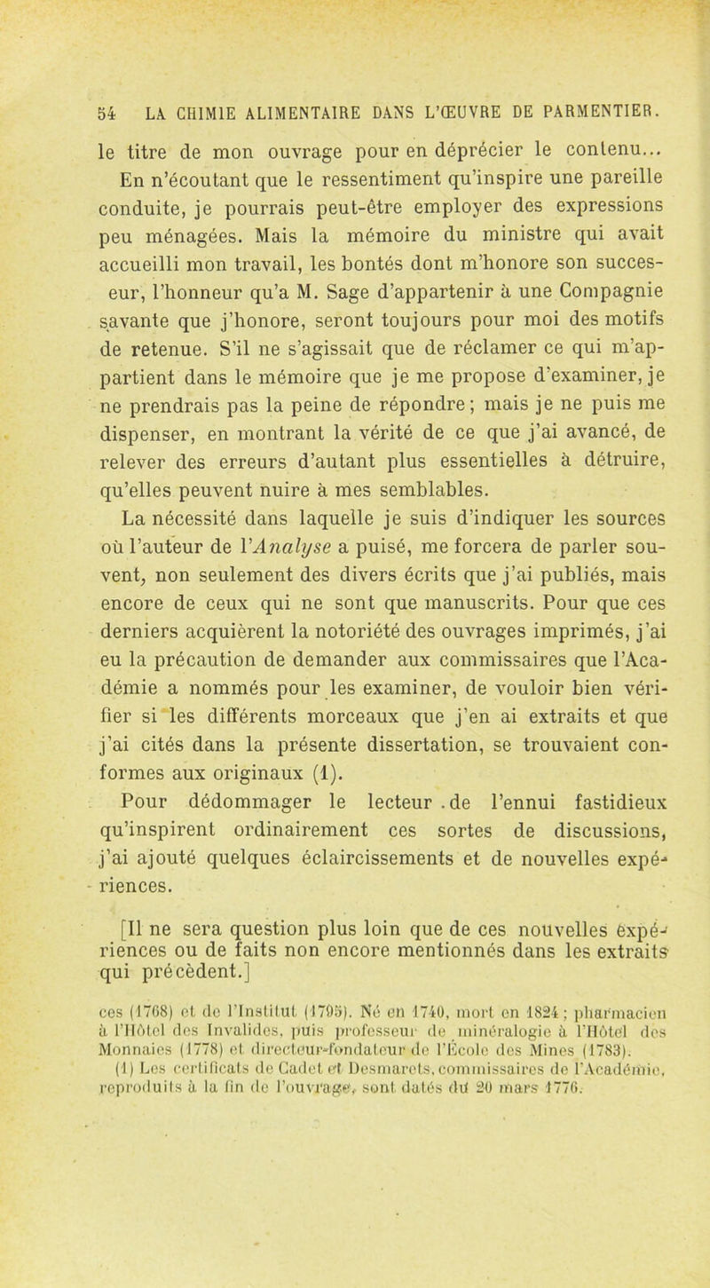 le titre de mon ouvrage pour en déprécier le contenu... En n’écoutant que le ressentiment qu’inspire une pareille conduite, je pourrais peut-être employer des expressions peu ménagées. Mais la mémoire du ministre qui avait accueilli mon travail, les bontés dont m’honore son succes- eur, l’honneur qu’a M. Sage d’appartenir à une Compagnie savante que j’honore, seront toujours pour moi des motifs de retenue. S’il ne s’agissait que de réclamer ce qui m’ap- partient dans le mémoire que je me propose d'examiner, je ne prendrais pas la peine de répondre; mais je ne puis me dispenser, en montrant la vérité de ce que j’ai avancé, de relever des erreurs d’autant plus essentielles à détruire, qu’elles peuvent nuire à mes semblables. La nécessité dans laquelle je suis d’indiquer les sources où l’auteur de Y Analyse a puisé, me forcera de parler sou- vent, non seulement des divers écrits que j’ai publiés, mais encore de ceux qui ne sont que manuscrits. Pour que ces derniers acquièrent la notoriété des ouvrages imprimés, j’ai eu la précaution de demander aux commissaires que l’Aca- démie a nommés pour les examiner, de vouloir bien véri- fier si les différents morceaux que j’en ai extraits et que j’ai cités dans la présente dissertation, se trouvaient con- formes aux originaux (1). Pour dédommager le lecteur .de l’ennui fastidieux qu’inspirent ordinairement ces sortes de discussions, j’ai ajouté quelques éclaircissements et de nouvelles expé- riences. [Il ne sera question plus loin que de ces nouvelles èxpéJ riences ou de faits non encore mentionnés dans les extraits qui précèdent.] ces (17G8) et de l’Institut (1705). Né en 1740, mort en 1824; pharmacien à l’Hôtel des Invalides, puis professeur de minéralogie à l'Hôtel des Monnaies (1778) et directeur-fondateur de l’Ecole des Mines (1783). (1) Les certificats de Cadet et Desmarets, commissaires de l’Académie, reproduits à la fin de l'ouvrage, sont datés du 20 mars 1776.