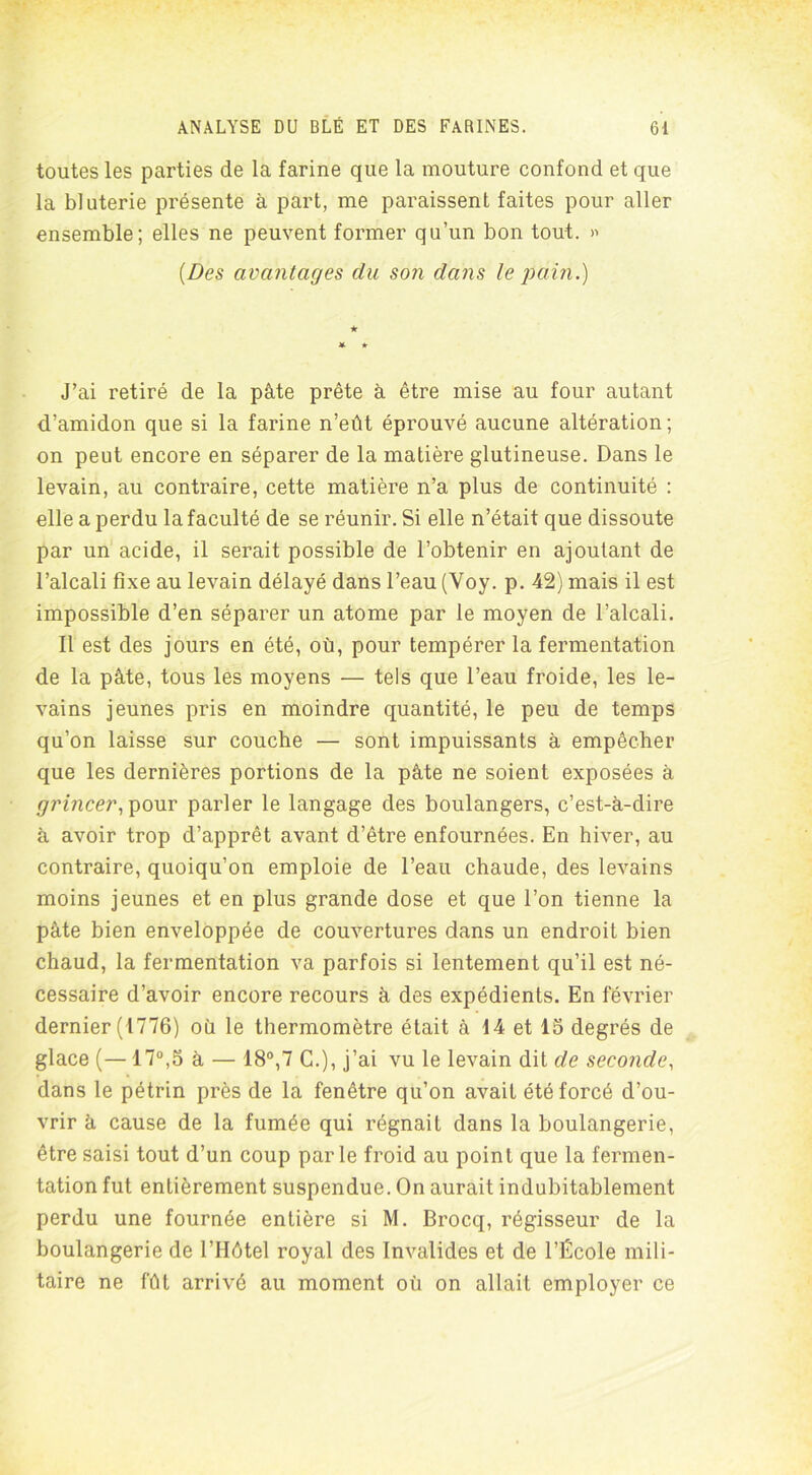 toutes les parties de la farine que la mouture confond et que la bluterie présente à part, me paraissent faites pour aller ensemble; elles ne peuvent former qu’un bon tout. » {Des avantages clu son dans le pain.) ■k * * J’ai retiré de la pâte prête à être mise au four autant d’amidon que si la farine n’eût éprouvé aucune altération; on peut encore en séparer de la matière glutineuse. Dans le levain, au contraire, cette matière n’a plus de continuité : elle a perdu la faculté de se réunir. Si elle n’était que dissoute par un acide, il serait possible de l’obtenir en ajoutant de l’alcali fixe au levain délayé dans l’eau (Voy. p. 42) mais il est impossible d’en séparer un atome par le moyen de l’alcali. Il est des jours en été, où, pour tempérer la fermentation de la pâte, tous les moyens — tels que l’eau froide, les le- vains jeunes pris en moindre quantité, le peu de temps qu’on laisse sur couche — sont impuissants à empêcher que les dernières portions de la pâte ne soient exposées à grincer, pour parler le langage des boulangers, c’est-à-dire à avoir trop d’apprêt avant d’être enfournées. En hiver, au contraire, quoiqu’on emploie de l’eau chaude, des levains moins jeunes et en plus grande dose et que l’on tienne la pâte bien enveloppée de couvertures dans un endroit bien chaud, la fermentation va parfois si lentement qu’il est né- cessaire d’avoir encore recours à des expédients. En février dernier (1776) où le thermomètre était à 14 et 15 degrés de glace (—17°,5 à — 18°,7 C.), j’ai vu le levain dit de seconde, dans le pétrin près de la fenêtre qu’on avait été forcé d’ou- vrir à cause de la fumée qui régnait dans la boulangerie, être saisi tout d’un coup parle froid au point que la fermen- tation fut entièrement suspendue. On aurait indubitablement perdu une fournée entière si M. Brocq, régisseur de la boulangerie de l’Hôtel royal des Invalides et de l’École mili- taire ne fût arrivé au moment où on allait employer ce