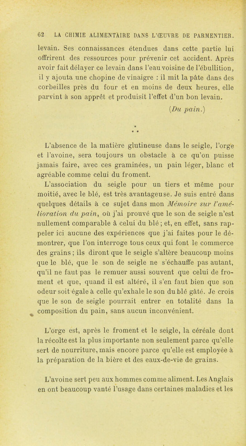 levain. Ses connaissances étendues dans cette partie lui offrirent des ressources pour prévenir cet accident. Après avoir fait délayer ce levain dans l’eau voisine de l’ébullition, il y ajouta une chopine de vinaigre : il mit la pâte dans des corbeilles près du four et en moins de deux heures, elle parvint à son apprêt et produisit l’effet d’un bon levain. [Du pain.) L’absence de la matière glutineuse dans le seigle, l’orge et l’avoine, sera toujours un obstacle à ce qu’on puisse jamais faire, avec ces graminées, un pain léger, blanc et agréable comme celui du froment. L’association du seigle pour un tiers et même pour moitié, avec le blé, est très avantageuse. Je suis entré dans quelques détails à ce sujet dans mon Mémoire sur l’amé- lioration du pain, où j’ai prouvé que le son de seigle n’est nullement comparable à celui du blé ; et, en effet, sans rap- peler ici aucune des expériences que j’ai faites pour le dé- montrer, que l’on interroge tous ceux qui font le commerce des grains ; ils diront que le seigle s’altère beaucoup moins que le blé, que le son de seigle ne s’échauffe pas autant, qu’il ne faut pas le remuer aussi souvent que celui de fro- ment et que, quand il est altéré, il s’en faut bien que son odeur soit égale à celle qu’exhale le son du blé gâté. Je crois que le son de seigle pourrait entrer en totalité dans la composition du pain, sans aucun inconvénient. L’orge est, après le froment et le seigle, la céréale dont la récolte est la plus importante non seulement parce qu’elle sert de nourriture, mais encore parce qu’elle est employée à la préparation de la bière et des eaux-de-vie de grains. L’avoine sert peu aux hommes comme aliment. Les Anglais en ont beaucoup vanté l’usage dans certaines maladies et les