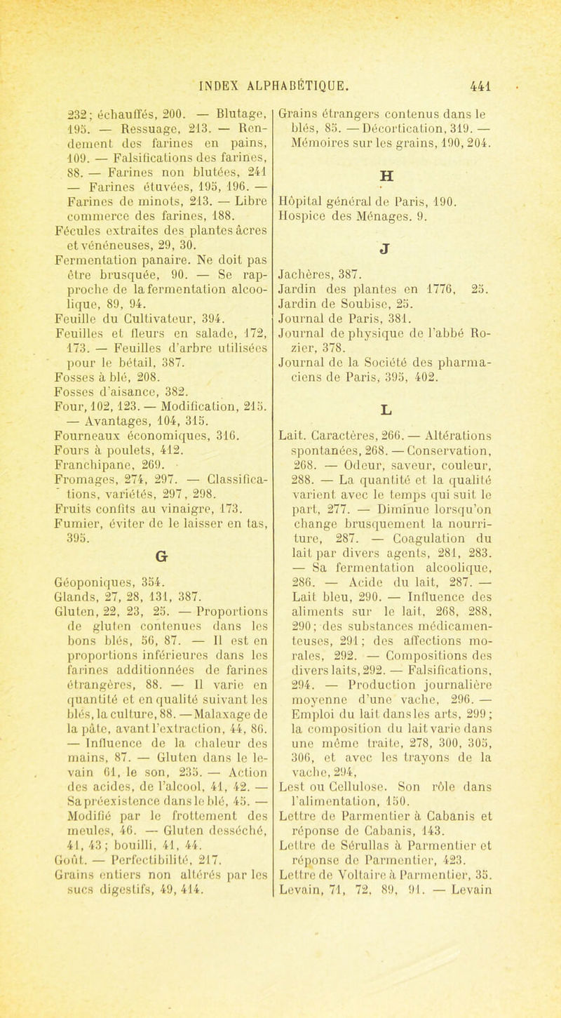 232 ; échauffés, 200. — Blutage, 193. — Ressuage, 213. — Ren- dement dos farines en pains, 409. — Falsifications des farines, 88. — Farines non blutées, 241 — Farines étuvées, 195, 196. — Farines de rninots, 213. — Libre commerce des farines, 188. Fécules extraites des plantes âcres et vénéneuses, 29, 30. Fermentation panaire. Ne doit pas être brusquée, 90. — Se rap- proche de la fermentation alcoo- lique, 89, 94. Feuille du Cultivateur, 394. Feuilles et fleurs en salade, 172, 173. — Feuilles d’arbre utilisées pour le bétail, 387. Fosses à blé, 208. Fosses d'aisance, 382. Four, 102, 123. — Modification, 215. — Avantages, 104, 315. Fourneaux économiques, 316. Fours à poulets, 412. Franchipane, 269. Fromages, 274, 297. — Classifica- tions, variétés, 297, 298. Fruits confits au vinaigre, 173. Fumier, éviter de le laisser en tas, 395. G Géoponiques, 354. Glands, 27, 28, 131, 387. Gluten, 22, 23, 25. — Proportions de gluten contenues dans les bons blés, 56, 87. — Il est en proportions inférieures dans les farines additionnées de farines étrangères, 88. — Il varie en quantité et en qualité suivant les blés, la culture, 88. —Malaxage de la pâte, avant l’extraction, 44, 86. — Influence de la chaleur des mains, 87. — Gluten dans le le- vain 61, le son, 235. — Action des acides, de l’alcool, 41, 42. — Sa préexistence dans le blé, 45. — Modifié par le frottement des meules, 46. — Gluten desséché, 41, 43; bouilli, 41, 44. Goût. — Perfectibilité, 217. Grains entiers non altérés par les sucs digestifs, 49, 414. Grains étrangers contenus dans le blés, 85. —Décortication, 319. — Mémoires sur les grains, 190,204. H Hôpital général de Paris, 190. Hospice des Ménages. 9. J Jachères, 387. Jardin des plantes en 1776, 25. Jardin de Soubise, 25. Journal de Paris, 381. Journal de physique de l’abbé Ro- zicr, 378. Journal de la Société des pharma- ciens de Paris, 395, 402. L Lait. Caractères, 266. — Altérations spontanées, 268. — Conservation, 268. — Odeur, saveur, couleur, 288. — La quantité et la qualité varient avec le temps qui suit le part, 277. — Diminue lorsqu’on change brusquement la nourri- ture, 287. — Coagulation du lait par divers agents, 281, 283. — Sa fermentation alcoolique, 286. — Acide du lait, 287. — Lait bleu, 290. — Influence des aliments sur le lait, 268, 288, 290; des substances médicamen- teuses, 291 ; des affections mo- rales, 292. — Compositions des divers laits, 292. — Falsifications, 294. — Production journalière moyenne d’une vache, 296. — Emploi du laitdansles arts, 299; la composition du lait varie dans une même traite, 278, 300, 305, 306, et avec les trayons de la vache,294, Lest ou Cellulose. Son rôle dans l’alimentation, 150. Lettre de Parmentier à Cabanis et réponse de Cabanis, 143. Lettre de Sérullas à Parmentier et réponse de Parmentier, 423. Lettre de Voltaire à Parmentier, 35. Levain, 71, 72, 89, 91. — Levain