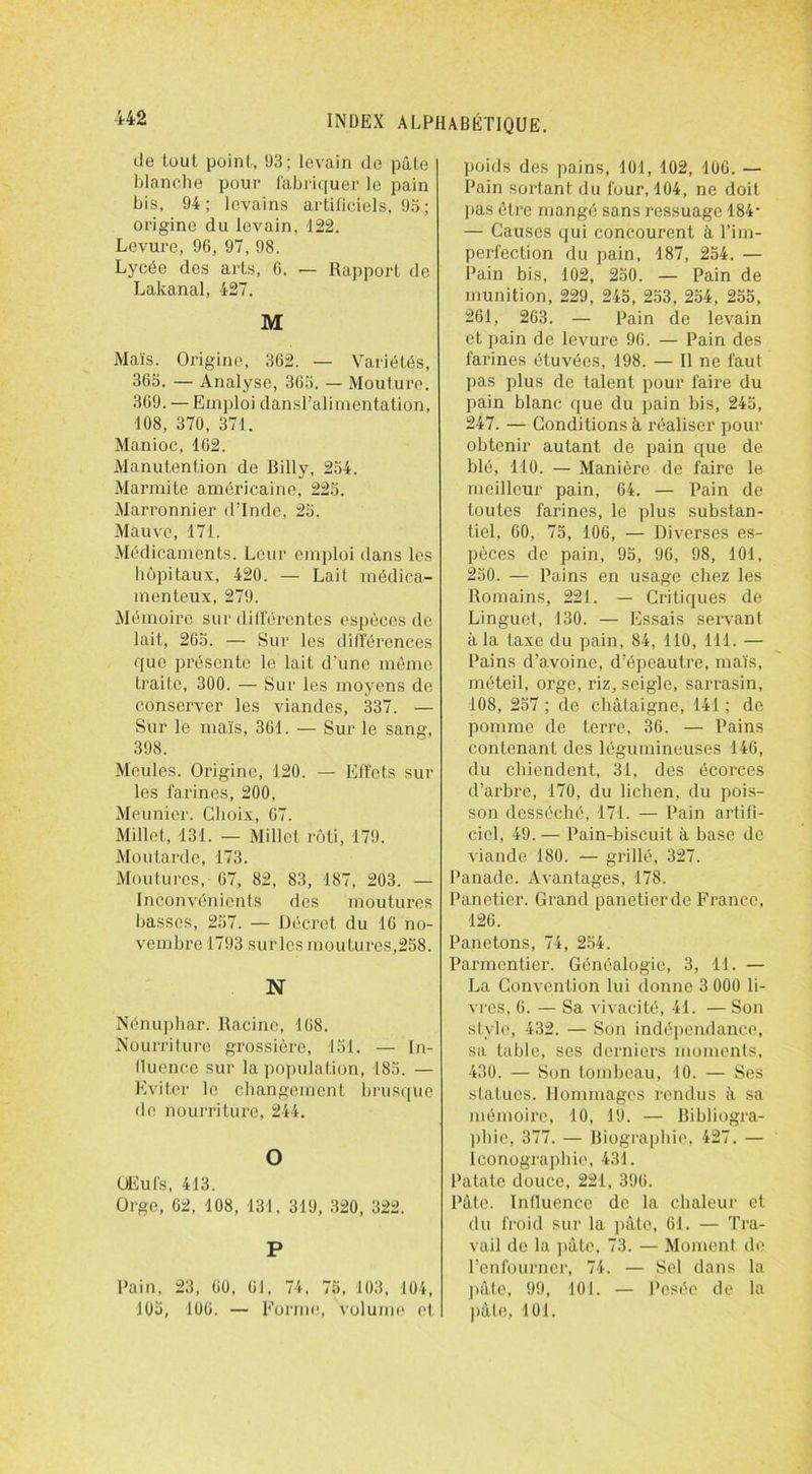 «-le lout point, 93; levain de pâte blanche pour fabriquer le pain bis, 94; levains artificiels, 93 ; origine du levain, 122. Levure, 96, 97,98. Lycée des arts, 6. — Rapport de Lakanal, 427. M Maïs. Origine, 362. — Variétés, 363. — Analyse, 363. — Moulure. 369. — Emploi dansl’alimentation, 108, 370, 371. Manioc, 162. Manutention de Billy, 234. Marmite américaine, 223. Marronnier d’Inde, 25. Mauve, 171. Médicaments. Leur emploi dans les hôpitaux, 420. — Lait médica- menteux, 279. Mémoire sur différentes espèces de lait, 265. — Sur les différences que présente le lait d'une même traite, 300. — Sur les moyens de conserver les viandes, 337. — Sur le maïs, 361. — Sur le sang, 398. Meules. Origine, 120. — Effets sur les farines, 200, Meunier. Choix, 67. Millet, 131. — Millet rôti, 179. Moutarde, 173. Moutures, 67, 82, 83, 187, 203. — Inconvénients des moutures basses, 257. — Décret du 16 no- vembre 1793 surles moutures,258. N Nénuphar. Racine, 168. Nourriture grossière, 151. — In- fluence sur la population, 183. — Eviter le changement brusque de nourriture, 244. O ÜEufs, 413. Orge, 62, 108, 131, 319, 320, 322. P Pain, 23, 60, 61, 74. 75. 103, 104, 103, 106. — Forme, volume et poids des pains, 101, 102, 106. — Pain sortant du four, 104, ne doit lias être mangé sans ressuage 184- — Causes qui concourent à l’im- perfection du pain, 187, 254. — Pain bis, 102, 250. — Pain de munition, 229, 245, 253, 254, 255, 261, 263. — Pain de levain et pain de levure 96. — Pain des farines étuvées, 198. — Il ne faut pas plus de talent pour faire du pain blanc que du pain bis, 245, 247. — Conditions à réaliser pour obtenir autant de pain que de blé, 110. — Manière de faire le meilleur pain, 64. — Pain de toutes farines, le plus substan- tiel, 60, 75, 106, — Diverses es- pèces de pain, 95, 96, 98, 101, 230. — Pains en usage chez les Romains, 221. — Critiques de Linguet, 130. — Essais servant à la taxe du pain, 84, 110, 111. — Pains d’avoine, d’épeautre, maïs, méteil, orge, riz, seigle, sarrasin, 108, 257 ; de châtaigne, 141 ; do pomme de terre, 36. — Pains contenant des légumineuses 146, du chiendent, 31, des écorces d’arbre, 170, du lichen, du pois- son desséché, 171. — Pain artifi- ciel, 49. — Pain-biscuit à base de viande 180. — grillé, 327. Panade. Avantages, 178. Panetier. Grand panetierde France, 126. Panetons, 74, 254. Parmentier. Généalogie, 3, 11. — La Convention lui donne 3 000 li- vres, 6. — Sa vivacité, 41. — Son style, 432. — Son indépendance, sa table, ses derniers moments, 430. — Son tombeau, 10. — Ses statues. Hommages rendus à sa mémoire, 10, 19. — Bibliogra- phie, 377. — Biographie, 427. — iconographie, 431. Patate douce, 221, 396. Pâte. Influence de la chaleur et du froid sur la pâte, 61. — Tra- vail de la pâte, 73. — Moment de l’enfourner, 74. — Sel dans la pâte, 99, 101. — Pesée de la pâte, 101,
