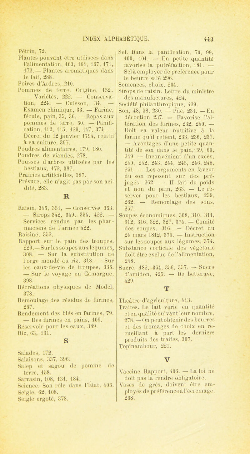 Pétrin, 72. Plantes pouvant être utilisées dans l’alimentation, 1G3, 1 (>4, 167, 171, 172. — Plantes aromatiques dans le lait, 288. Poires d’Ardres, 210. Pommes de terre. Origine, 152. — Variétés, 222. — Conserva- tion, 224. — Cuisson, 34. — Examen chimique, 33. — Farine, fécule, pain, 35, 36. — Repas aux pommes de terre, 50. — Panifi- cation, 112, 115, 129, 147, 374. — Décret du 12 janvier 1794, relatif à sa culture, 397. Poudres alimentaires, 179, 180. Poudres de viandes, 278. Pousses d’arbres utilisées par les bestiaux, 172, 387. Prairies artificielles, 387. Présure, elle n’agit pas par son aci- dité, 283. R Raisin, 345, 351, —Conserves 353. — Sirops 342, 349, 354, 422. — Services rendus par les phar- maciens de l’armée 422. Raisiné, 352. Rapport sur le pain des troupes, 229.—Sur les soupes aux légumes, 308. — Sur la substitution de l’orge mondé au riz, 318. — Sur les eaux-de-vie de troupes, 335. — Sur le voyage en Camargue, 398. Récréations physiques de Model, 378. Remoulage des résidus de farines, 257. Rendement des blés en farines, 79. — Des farines en pains, 109. Réservoir pour les eaux, 389. Riz, 63, 131. S Salades, 172, Salaisons, 337, 396. Salep et sagou de pomme de terre, 158. Sarrasin, 108, 131, 184. Science. Son rèlc dans l’Etat, 405. Seigle, 02, 108. Seigle ergoté, 378, Sel. Dans la panification, 70, 99, 100. 101. — En petite quantité favorise la putréfaction, 181. — Sel à employer de préférence pour le beurre salé 296. Semences, choix, 204. Sirops de raisin. Lettre du ministre des manufactures, 424, Société philanthropique, 429. Son, 48, 58, 230. — Pilé, 231. — En décoction 237. — Favorise l’al- tération des farines, 232, 240. — Doit sa valeur nutritive à la farine qu'il retient, 233, 236, 237. — Avantages d’une petite quan- tité de son dans le pain,-59, 60, 249. — Inconvénient d’un excès, 240, 242, 243, 244, 245, 246, 248. 251. — Les arguments en faveur du son reposent sur des pré- jugés, 262. — Il fait du poids et non du pain, 263. — Le ré- server pour les bestiaux, 259, 262. — Remoulagc des sons, 257. Soupes économiques, 308, 310, 311, 312, 316, 322, 327, 374. — Comité des soupes, 310. — Décret du 24 mars 1812, 375. — Instruction sur les soupes aux légumes, 374. Substance corticale des végétaux doit être exclue de l’alimentation, 248. Sucre, 182, 354, 356, 357. — Sucre d’amidon, 425. — De betterave, 429. T Théâtre d’agriculture, 413. Traites. Le lait varie en quantité et en qualité suivant leur nombre, 278. — On peut obtenir des beurres et des fromages de choix en re- cueillant à part les derniers produits des traites, 307. Topinambour, 221. V Vaccine. Rapport, 406. — La loi ne doit pas la rendre obligatoire. Vases de grès, doivent être em- ployés de préférence à l’écrémage, 268.