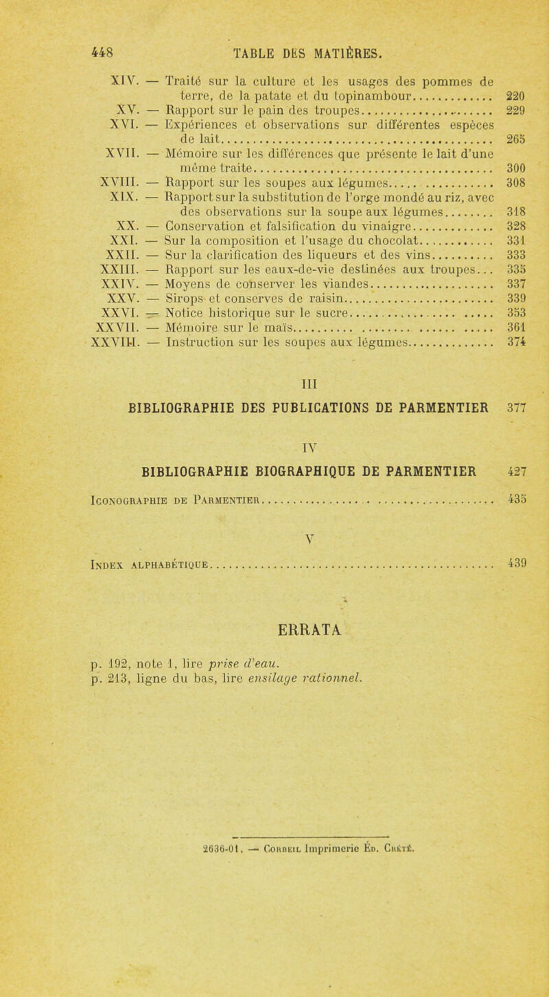 XIV. — Traité sur la culture et les usages des pommes de terre, de la patate et du topinambour 220 XV. — Rapport sur le pain des troupes 229 XVI. — Expériences et observations sur différentes espèces de lait 263 XVII. — Mémoire sur les différences que présente le lait d’une même traite 300 XVIII. — Rapport sur les soupes aux légumes 308 XIX. — Rapport sur la substitution de l’orge mondé au riz, avec des observations sur la soupe aux légumes 318 XX. — Conservation et falsification du vinaigre 328 XXI. — Sur la composition et l’usage du chocolat 331 XXII. — Sur la clarification des liqueurs et des vins 333 XXIII. — Rapport sur les eaux-de-vie destinées aux troupes... 333 XXIV. — Moyens de conserver les viandes 337 XXV. — Sirops et conserves de raisin 339 XXVI. — Notice historique sur le sucre 333 XXVil. — Mémoire sur le maïs 361 XXVIU. — Instruction sur les soupes aux légumes 374 III BIBLIOGRAPHIE DES PUBLICATIONS DE PARMENTIER 377 IV BIBLIOGRAPHIE BIOGRAPHIQUE DE PARMENTIER 427 Iconographie de Parmentier 435 V Index alphabétique 439 ERRATA. p. 192, note 1, lire prise d'eau. p. 213, ligne du bas, lire ensilage rationnel. 2636-01. — CoiiBEiL Imprimerie Éd. Chktê.