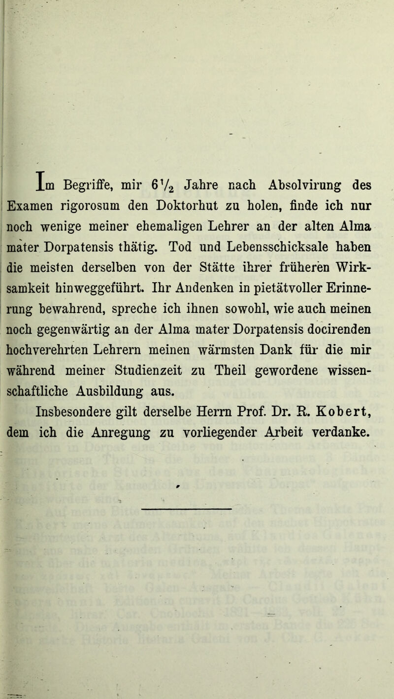 Examen rigorosum den Doktorhut zu holen, finde ich nur noch wenige meiner ehemaligen Lehrer an der alten Alma mater Dorpatensis thätig. Tod und Lebensschicksale haben die meisten derselben von der Stätte ihrer früheren Wirk- samkeit hinweggeführt. Ihr Andenken in pietätvoller Erinne- rung bewahrend, spreche ich ihnen sowohl, wie auch meinen noch gegenwärtig an der Alma mater Dorpatensis docirenden hochverehrten Lehrern meinen wärmsten Dank für die mir während meiner Studienzeit zu Theil gewordene wissen- schaftliche Ausbildung aus. Insbesondere gilt derselbe Herrn Prof. Dr. R. Robert, dem ich die Anregung zu vorliegender Arbeit verdanke.