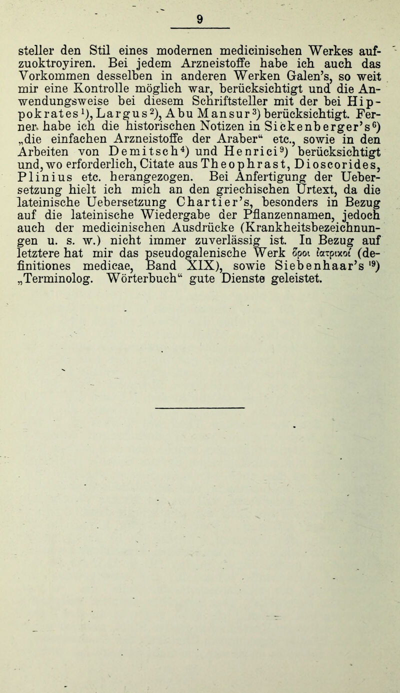 steller den Stil eines modernen medicini sehen Werkes auf- zuoktroyiren. Bei jedem Arzneistoffe habe ich auch das Vorkommen desselben in anderen Werken Galen’s, so weit mir eine Kontrolle möglich war, berücksichtigt und die An- wendungsweise bei diesem Schriftsteller mit der bei Hip- pok rat es ^ Largus2), Abu M an sur3) berücksichtigt. Fer- nen habe ich die historischen Notizen in Sickenberger’s6) „die einfachen Arzneistoffe der Araber“ etc., sowie in den Arbeiten von Demitsch4) und Henrici9) berücksichtigt und, wo erforderlich, Citate aus Theophrast, Dioscorides, Plinius etc. herangezogen. Bei Anfertigung der Ueber- setzung hielt ich mich an den griechischen Urtext, da die lateinische Uebersetzung Chartier’s, besonders in Bezug auf die lateinische Wiedergabe der Pflanzennamen, jedoch auch der medicinischen Ausdrücke (Krankheitsbezeichnun- gen u. s. w.) nicht immer zuverlässig ist. Iq Bezug auf letztere hat mir das pseudogalenische Werk opot fatpixot (de- finitiones medicae, Band XIX), sowie Siebenhaar’s l9) „Terminolog. Wörterbuch“ gute Dienste geleistet.