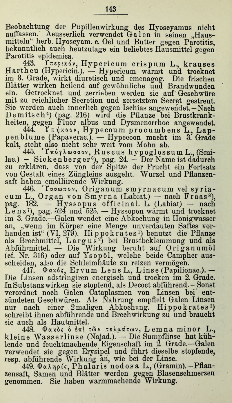 Beobachtung der Pupillenwirkung des Hyoscyamus nicht auffassen. Aeusserlich verwendet Galen in seinen „Haus- mittelnw herb. Hyoscyam. c. Oel und Butter gegen Parotitis, bekanntlich auch heutzutage ein beliebtes Hausmittel gegen Parotitis epidemica. 443. Yrcepixov, Hypericum crispum L., krauses Hartheu (Hypericin.). — Hypericum wärmt und trocknet im 3. Grade, wirkt diuretisch und emenagog. Die frischen Blätter wirken heilend auf gewöhnliche und Brandwunden ein. Getrocknet und zerrieben werden sie auf Geschwüre mit zu reichlicher Secretion und zersetztem Secret gestreut. Sie werden auch innerlich gegen Ischias angewendet. —Nach Demitsch4) (pag. 216) wird die Pflanze bei Brustkrank- heiten, gegen Fluor albus und Dysmenorrhoe angewendet. 444. YtuVjxoov, Hypecoum procumbens L., Lap- penblume (Papaverac.). — Hypecoon macht im 3. Grade kalt, steht also nicht sehr weit vom Mohn ab. 445. (Xtüooov, Ruscus hypoglossum L., (Smi- lae.) — Sickenberger6), pag. 24. — Der Name ist dadurch zu erklären, dass von der Spitze der Frucht ein Fortsatz von Gestalt eines Züngleins ausgeht. Wurzel und Pflanzen- saft haben emolliirende Wirkung. 446. 'Yoowtiov, Origanum smyrnacum vel syria- cum L., Organ von Smyrna (Labiat.) — nach Fr aas8), pag. 182. — Hyssopus officinal. L. (Labiat) — nach Lenz7), pag. 524 und 525. — Hyssopon wärmt und trocknet im 3. Grade.—Galen wendet eine Abkochung in Honigwasser an, „wenn im Körper eine Menge unverdauten Saftes vor- handen ist“ (VI, 279). Hippokrates]) benutzt die Pflanze als Brechmittel, Largus2) bei Brustbeklemmung und als Abführmittel. — Die Wirkung beruht auf Origanumöl (cf. Nr. 316) oder auf Ysop öl, welche beide Campher aus- scheiden, also die Schleimhäute zu reizen vermögen. 447. Oaxos, Ervum Lens L, Linse (Papilionac.). — Die Linsen adstringiren energisch und trocken im 2. Grade. In Substanz wirken sie stopfend, als Decoct abführend.—Sonst verordnet noch Galen Cataplasmen von Linsen bei ent- zündeten Geschwüren. Als Nahrung empfielt Galen Linsen nur nach einer . 2maligen Abkochung. Hippokrates!) schreibt ihnen abführende und Brechwirkung zu und braucht sie auch als Hautmittel. 448. Oax&s 6 twv TsXfxanov, Lemna minor L., kleine Wasserlinse (Najad.). — Die Sumpflinse hat küh- lende und feuchtmachende Eigenschaft im 2. Grade.—Galen verwendet sie gegen Erysipel und führt dieselbe stopfende, resp. abführende Wirkung an, wie bei der Linse. 449. OaXTjpi?, Phalaris nodosa L., (Gramin). —Pflan- zensaft, Samen und Blätter werden gegen Blasenschmerzen genommen. Sie haben warmmachende Wirkung.