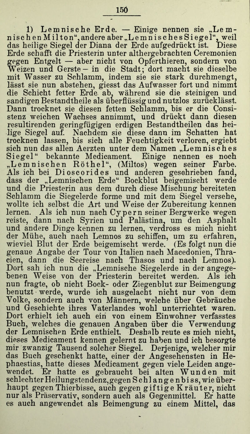 156 1) Lemnische Erde. — Einige nennen sie „Lem- ni s c h e n M i 11 o n“ andere aber„LemnischesSiege 1“, weil das heilige Siegel aer Diana der Erde aufgedrückt ist. Diese Erde schafft die Priesterin unter althergebrachten Ceremonien gegen Entgelt — aber nicht von Opferthieren, sondern von Weizen und Gerste — in die Stadt; dort macht sie dieselbe mit Wasser zu Schlamm, indem sie sie stark durchmengt, lässt sie nun abstehen, giesst das Aufwasser fort und nimmt die Schicht fetter Erde ab, während sie die steinigen und sandigen Bestandtheile als überflüssig und nutzlos zurücklässt. Dann trocknet sie diesen fetten Schlamm, bis er die Consi- stenz weichen Wachses annimmt, und drückt dann diesen resultirenden geringfügigen erdigen Bestandtheilen das hei- lige Siegel auf. Nachdem sie diese dann im Schatten hat trocknen lassen, bis sich alle Feuchtigkeit verloren, ergiebt sich nun das allen Aerzten unter dem Namen „Lemnisches Siegel“ bekannte Medicamen! Einige nennen es noch „Lemnischen Röthel“, (Miltos) wegen seiner Farbe. Als ich bei Dioscorides und anderen geschrieben fand, dass der „Lemnischen Erde“ Bockblut beigemischt werde und die Priesterin aus dem durch diese Mischung bereiteten Schlamm die Siegelerde forme und mit dem Siegel versehe, wollte ich selbst die Art und Weise der Zubereitung kennen lernen. Als ich nun nach Cypern seiner Bergwerke wegen reiste, dann nach Syrien und Palästina, um den Asphalt und andere Dinge kennen zu lernen, verdross es mich nicht der Mühe, auch nach Lemnos zu schiffen, um zu erfahren, wieviel Blut der Erde beigemischt werde. (Es folgt nun die genaue Angabe der Tour von Italien nach Macedonien, Thra- cien, dann die Seereise nach Thasos und nach Lemnos). Dort sah ich nun die „Lemnische Siegelerde in der angege- benen Weise von der Priesterin bereitet werden. Als ich nun fragte, ob nicht Bock- oder Ziegenblut zur Beimengung benutzt werde, wurde ich ausgelacht nicht nur von dem Volke, sondern auch von Männern, welche über Gebräuche und Geschichte ihres Vaterlandes wohl unterrichtet waren. Dort erhielt ich auch ein von einem Einwohner verfasstes Buch, welches die genauen Angaben über die Verwendung der Lemnischen Erde enthielt. Deshalb reute es mich nicht, dieses Medicament kennen gelernt zu haben und ich besorgte mir zwanzig Tausend solcher Siegel. Derjenige, welcher mir das Buch geschenkt hatte, einer der Angesehensten in He- phaestias, hatte dieses Medicament gegen viele Leiden ange- wendet. Er hatte es gebraucht bei alten Wunden mit schlechter Heilungstendenz,gegen Schl ange nbiss, wie über- haupt gegen Thierbisse, auch gegen giftige K räuter, nicht nur als Präservativ, sondern auch als Gegenmittel. Er hatte es auch an gewendet als Beimengung zu einem Mittel, das