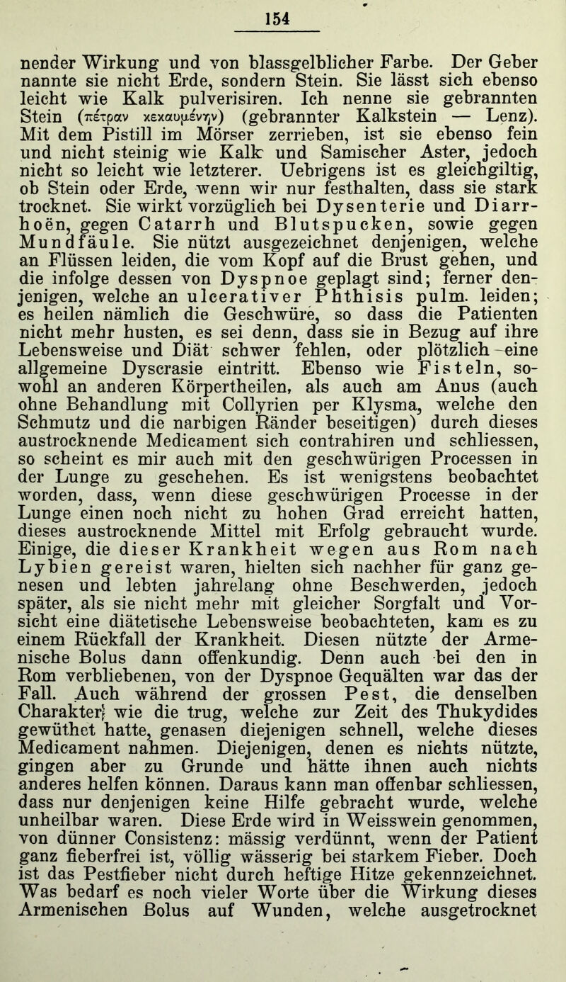 nender Wirkung und von blassgelblicher Farbe. Der Geber nannte sie nicht Erde, sondern Stein. Sie lässt sich ebenso leicht wie Kalk pulverisiren. Ich nenne sie gebrannten Stein (TtETpav xexaufjiv/jv) (gebrannter Kalkstein — Lenz). Mit dem Pistill im Mörser zerrieben, ist sie ebenso fein und nicht steinig wie Kalk und Samischer Aster, jedoch nicht so leicht wie letzterer. Uebrigens ist es gleichgiltig, ob Stein oder Erde, wenn wir nur festhalten, dass sie stark trocknet. Sie wirkt vorzüglich bei Dysenterie und Diarr- hoen, gegen Catarrh und Blutspucken, sowie gegen Mundfäule. Sie nützt ausgezeichnet denjenigen, welche an Flüssen leiden, die vom Kopf auf die Brust gehen, und die infolge dessen von Dyspnoe geplagt sind; ferner den- jenigen, welche an ulcerativer Phthisis pulm. leiden; es heilen nämlich die Geschwüre, so dass die Patienten nicht mehr husten, es sei denn, dass sie in Bezug auf ihre Lebensweise und Diät schwer fehlen, oder plötzlich -eine allgemeine Dyscrasie eintritt. Ebenso wie Fisteln, so- wohl an anderen Körpertheilen, als auch am Anus (auch ohne Behandlung mit Collyrien per Klysma, welche den Schmutz und die narbigen Ränder beseitigen) durch dieses austrocknende Medicament sich contrahiren und schliessen, so scheint es mir auch mit den geschwürigen Processen in der Lunge zu geschehen. Es ist wenigstens beobachtet worden, dass, wenn diese geschwürigen Processe in der Lunge einen noch nicht zu hohen Grad erreicht hatten, dieses austrocknende Mittel mit Erfolg gebraucht wurde. Einige, die dieser Krankheit wegen aus Rom nach Lybien gereist waren, hielten sich nachher für ganz ge- nesen und lebten jahrelang ohne Beschwerden, jedoch später, als sie nicht mehr mit gleicher Sorgfalt und Vor- sicht eine diätetische Lebensweise beobachteten, kam es zu einem Rückfall der Krankheit. Diesen nützte der Arme- nische Bolus dann offenkundig. Denn auch bei den in Rom verbliebenen, von der Dyspnoe Gequälten war das der Fall. Auch während der grossen Pest, die denselben Charakter? wie die trug, welche zur Zeit des Thukydides gewüthet hatte, genasen diejenigen schnell, welche dieses Medicament nahmen. Diejenigen, denen es nichts nützte, gingen aber zu Grunde und hätte ihnen auch nichts anderes helfen können. Daraus kann man offenbar schliessen, dass nur denjenigen keine Hilfe gebracht wurde, welche unheilbar waren. Diese Erde wird in Weisswein genommen, von dünner Consistenz: mässig verdünnt, wenn der Patient ganz fieberfrei ist, völlig wässerig bei starkem Fieber. Doch ist das Pestfieber nicht durch heftige Hitze gekennzeichnet. Was bedarf es noch vieler Worte über die Wirkung dieses Armenischen Bolus auf Wunden, welche ausgetrocknet