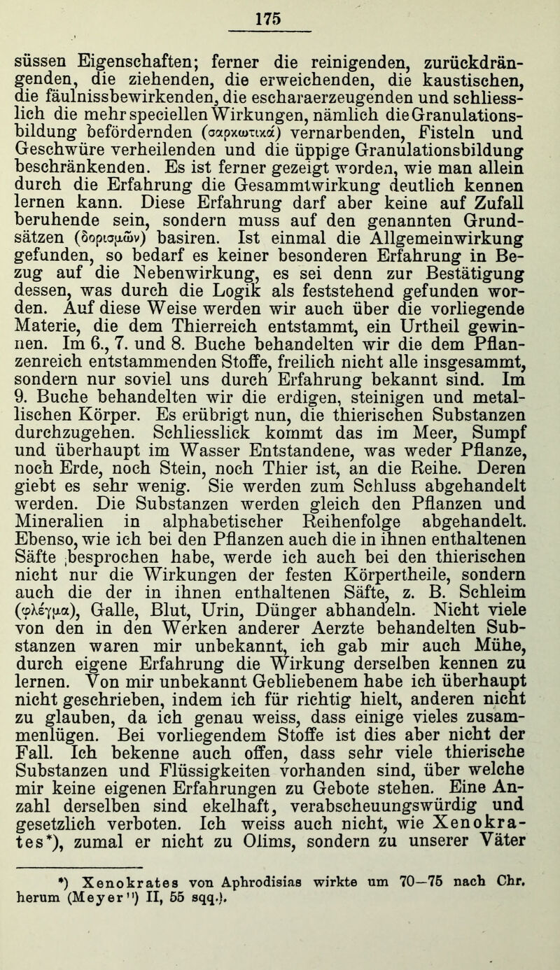 süssen Eigenschaften; ferner die reinigenden, zurückdrän- genden, die ziehenden, die erweichenden, die kaustischen, die fäulnissbewirkenden, die escharaerzeugenden und schliess- lich die mehrspeciellen Wirkungen, nämlich die Granulations- bildung befördernden (oapxumxa) vernarbenden, Fisteln und Geschwüre verheilenden und die üppige Granulationsbildung beschränkenden. Es ist ferner gezeigt worden, wie man allein durch die Erfahrung die Gesammtwirkung deutlich kennen lernen kann. Diese Erfahrung darf aber keine auf Zufall beruhende sein, sondern muss auf den genannten Grund- sätzen (Soptojxwv) basiren. Ist einmal die Allgemeinwirkung gefunden, so bedarf es keiner besonderen Erfahrung in Be- zug auf die Nebenwirkung, es sei denn zur Bestätigung dessen, was durch die Logik als feststehend gefunden wor- den. Auf diese Weise werden wir auch über die vorliegende Materie, die dem Thierreich entstammt, ein Urtheil gewin- nen. Im 6., 7. und 8. Buche behandelten wir die dem Pflan- zenreich entstammenden Stoffe, freilich nicht alle insgesammt, sondern nur soviel uns durch Erfahrung bekannt sind. Im 9. Buche behandelten wir die erdigen, steinigen und metal- lischen Körper. Es erübrigt nun, die thierischen Substanzen durchzugehen. Schliesslick kommt das im Meer, Sumpf und überhaupt im Wasser Entstandene, was weder Pflanze, noch Erde, noch Stein, noch Thier ist, an die Reihe. Deren giebt es sehr wenig. Sie werden zum Schluss abgehandelt werden. Die Substanzen werden gleich den Pflanzen und Mineralien in alphabetischer Reihenfolge abgehandelt. Ebenso, wie ich bei den Pflanzen auch die in ihnen enthaltenen Säfte gesprochen habe, werde ich auch bei den thierischen nicht nur die Wirkungen der festen Körpertheile, sondern auch die der in ihnen enthaltenen Säfte, z. B. Schleim (<pXsYtua), Galle, Blut, Urin, Dünger abhandeln. Nicht viele von den in den Werken anderer Aerzte behandelten Sub- stanzen waren mir unbekannt, ich gab mir auch Mühe, durch eigene Erfahrung die Wirkung derselben kennen zu lernen. Von mir unbekannt Gebliebenem habe ich überhaupt nicht geschrieben, indem ich für richtig hielt, anderen nicht zu glauben, da ich genau weiss, dass einige vieles zusam- menlügen. Bei vorliegendem Stoffe ist dies aber nicht der Fall. Ich bekenne auch offen, dass sehr viele thierische Substanzen und Flüssigkeiten vorhanden sind, über welche mir keine eigenen Erfahrungen zu Gebote stehen. Eine An- zahl derselben sind ekelhaft, verabscheuungswürdig und gesetzlich verboten. Ich weiss auch nicht, wie Xenokra- tes*), zumal er nicht zu Olims, sondern zu unserer Väter *) Xenokrates von Aphrodisias wirkte um 70—75 nach Chr, herum (Meyer”) II, 55 sqq.).