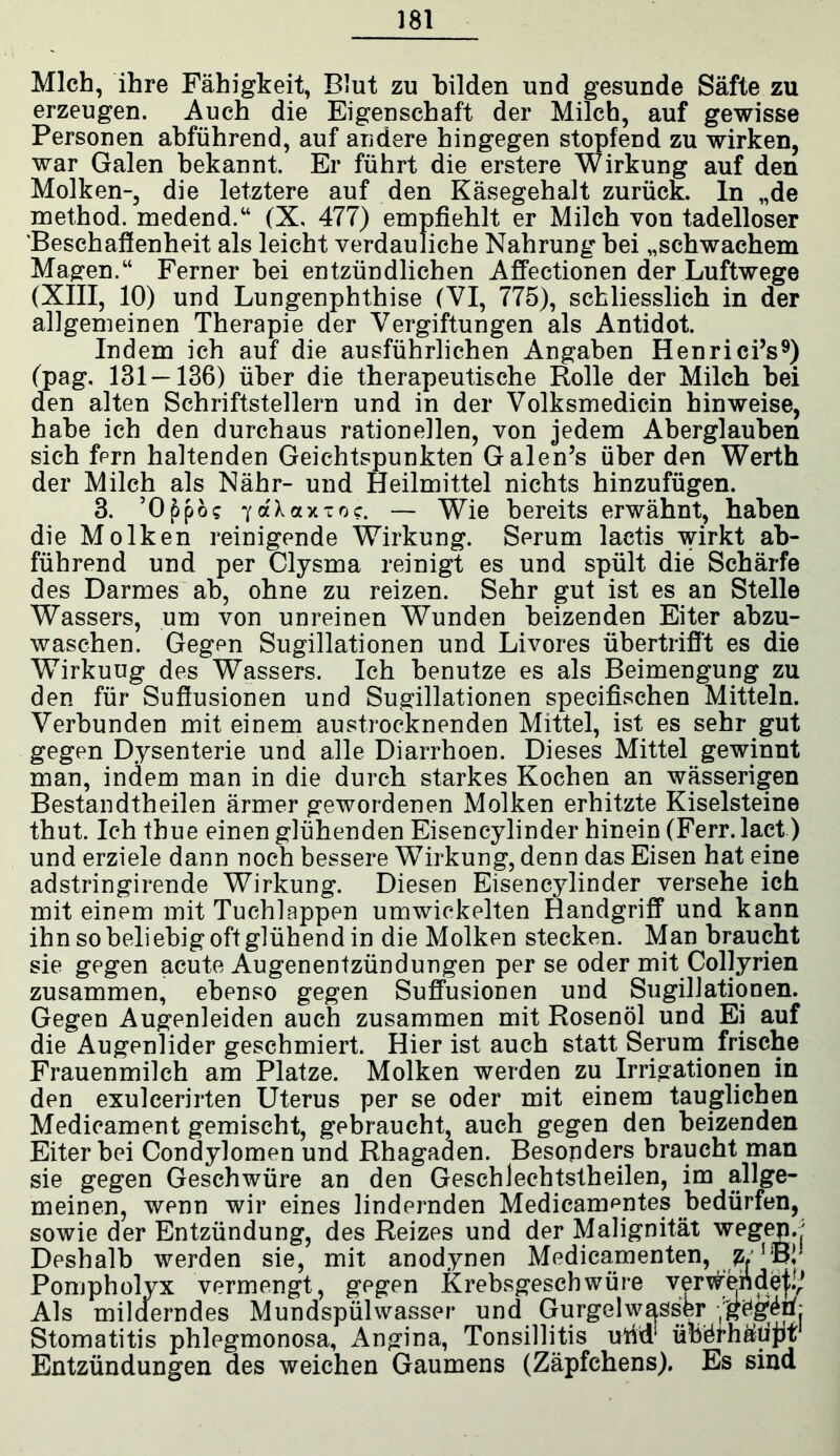 Mich, ihre Fähigkeit, Blut zu bilden und gesunde Säfte zu erzeugen. Auch die Eigenschaft der Milch, auf gewisse Personen abführend, auf andere hingegen stopfend zu wirken, war Galen bekannt. Er führt die erstere Wirkung auf den Molken-, die letztere auf den Käsegehalt zurück, ln „de method. medend.“ (X, 477) empfiehlt er Milch von tadelloser Beschaffenheit als leicht verdauliche Nahrung bei „schwachem Magen.“ Ferner bei entzündlichen Affectionen der Luftwege (XIII, 10) und Lungenphthise (VI, 775), schliesslich in der allgemeinen Therapie der Vergiftungen als Antidot. Indem ich auf die ausführlichen Angaben Henrici’s9) (pag. 131—136) über die therapeutische Rolle der Milch bei den alten Schriftstellern und in der Volksmedicin hinweise, habe ich den durchaus rationellen, von jedem Aberglauben sich fern haltenden Geichtspunkten Galen’s über den Werth der Milch als Nähr- und Heilmittel nichts hinzufügen. 3. ’O^pcK 7aXaxtoc. — Wie bereits erwähnt, haben die Molken reinigende Wirkung. Serum lactis wirkt ab- führend und per Clysma reinigt es und spült die Schärfe des Darmes ab, ohne zu reizen. Sehr gut ist es an Stelle Wassers, um von unreinen Wunden beizenden Eiter abzu- waschen. Gegen Sugillationen und Livores übertrifft es die Wirkuug des Wassers. Ich benutze es als Beimengung zu den für Suffusionen und Sugillationen specifischen Mitteln. Verbunden mit einem austrocknenden Mittel, ist es sehr gut gegen Dysenterie und alle Diarrhoen. Dieses Mittel gewinnt man, indem man in die durch starkes Kochen an wässerigen Bestandtheilen ärmer gewordenen Molken erhitzte Kiselsteine thut. Ich thue einen glühenden Eisencylinder hinein (Ferr. lact) und erziele dann noch bessere Wirkung, denn das Eisen hat eine adstringirende Wirkung. Diesen Eisencylinder versehe ich mit einem mit Tuchlappen umwickelten Handgriff und kann ihn so beliebig oft glühend in die Molken stecken. Man braucht sie gegen acute Augenentzündungen per se oder mit Collyrien zusammen, ebenso gegen Suffusionen und Sugillationen. Gegen Augenleiden auch zusammen mit Rosenöl und Ei auf die Augenlider geschmiert. Hier ist auch statt Serum frische Frauenmilch am Platze. Molken werden zu Irrigationen in den exulcerirten Uterus per se oder mit einem tauglichen Medicament gemischt, gebraucht, auch gegen den beizenden Eiter bei Condylomen und Rhagaden. Besonders braucht man sie gegen Geschwüre an den Geschlechtstheilen, im allge- meinen, wenn wir eines lindernden Medicamentes bedürfen, sowie der Entzündung, des Reizes und der Malignität wegep.' Deshalb werden sie, mit anodynen Medicamenten, Pompholyx vermengt, gegen Krebsgeschwüre verkett de j!/ Als milderndes Mundspülwasser und Gurgel wasser yg^Pj Stomatitis phlegmonosa, Angina, Tonsillitis ufid1 übörhäiijit Entzündungen des weichen Gaumens (Zäpfchens). Es sind