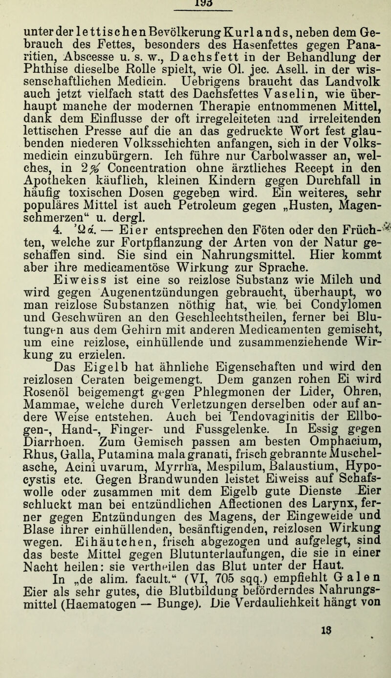 unter der lettische n Bevölkerung Kurlands, neben dem Ge- brauch des Fettes, besonders des Hasenfettes gegen Pana- ritien, Abscesse u. s. w., Dachs fett in der Behandlung der Phthise dieselbe Rolle spielt, wie 01. jec. Asell. in der wis- senschaftlichen Medicin. Uebrigens braucht das Landvolk auch jetzt vielfach statt des Dachsfettes Vaselin, wie über- haupt manche der modernen Therapie entnommenen Mittel, dank dem Einflüsse der oft irregeleiteten und irreleitenden lettischen Presse auf die an das gedruckte Wort fest glau- benden niederen Volksschichten anfangen, sich in der Volks- medicin einzubürgern. Ich führe nur Carbolwasser an, wel- ches, in 2^ Concentration ohne ärztliches Recept in den Apotheken käuflich, kleinen Kindern gegen Durchfall in häufig toxischen Dosen gegeben wird. Ein weiteres, sehr populäres Mittel ist auch Petroleum gegen „Husten, Magen- schmerzen“ u. dergl. 4. ’Üd. — Eier entsprechen den Föten oder den Früch-^ ten, welche zur Fortpflanzung der Arten von der Natur ge- schaffen sind. Sie sind ein Nahrungsmittel. Hier kommt aber ihre medicamentose Wirkung zur Sprache. Eiweiss ist eine so reizlose Substanz wie Milch und wird gegen Augenentzündungen gebraucht, überhaupt, wo man reizlose Substanzen nöthig hat, wie. bei Condylomen und Geschwüren an den Geschlechtstheilen, ferner bei Blu- tungen aus dem Gehirn mit anderen Medicamenten gemischt, um eine reizlose, einhüllende und zusammenziehende Wir- kung zu erzielen. Das Eigelb hat ähnliche Eigenschaften und wird den reizlosen Ceraten beigemengt. Dem ganzen rohen Ei wird Rosenöl beigemengt gegen Phlegmonen der Lider, Ohren, Mammae, weiche durch Verletzungen derselben oder auf an- dere Weise entstehen. Auch bei Tendovaginitis der Ellbo- gen-, Hand-, Finger- und Fussgelenke. In Essig gegen Diarrhoen. Zum Gemisch passen am besten Omphacium, Rhus, Galla, Putamina mala granati, frisch gebrannte Muschel- asche, Acini uvarum, Myrrha, Mespilum, Balaustium, Hypo- cystis etc. Gegen Brandwunden leistet Eiweiss auf Schafs- wolle oder zusammen mit dem Eigelb gute Dienste Kier schluckt man bei entzündlichen Aflectionen des Larynx, fer- ner gegen Entzündungen des Magens, der Eingeweide und Blase ihrer einhüllenden, besänftigenden, reizlosen Wirkung wegen. Eihäutchen, frisch abgezogen und aufgelegt, sind das beste Mittel gegen Blutunterlaufungen, die sie in einer Nacht heilen: sie vertlmilen das Blut unter der Haut. In „de alim. facult.“ (VI, 705 sqq.) empfiehlt Galen Eier als sehr gutes, die Blutbildung beförderndes Nahrungs- mittel (Haematogen — Bunge). Die Verdaulichkeit hängt von 13