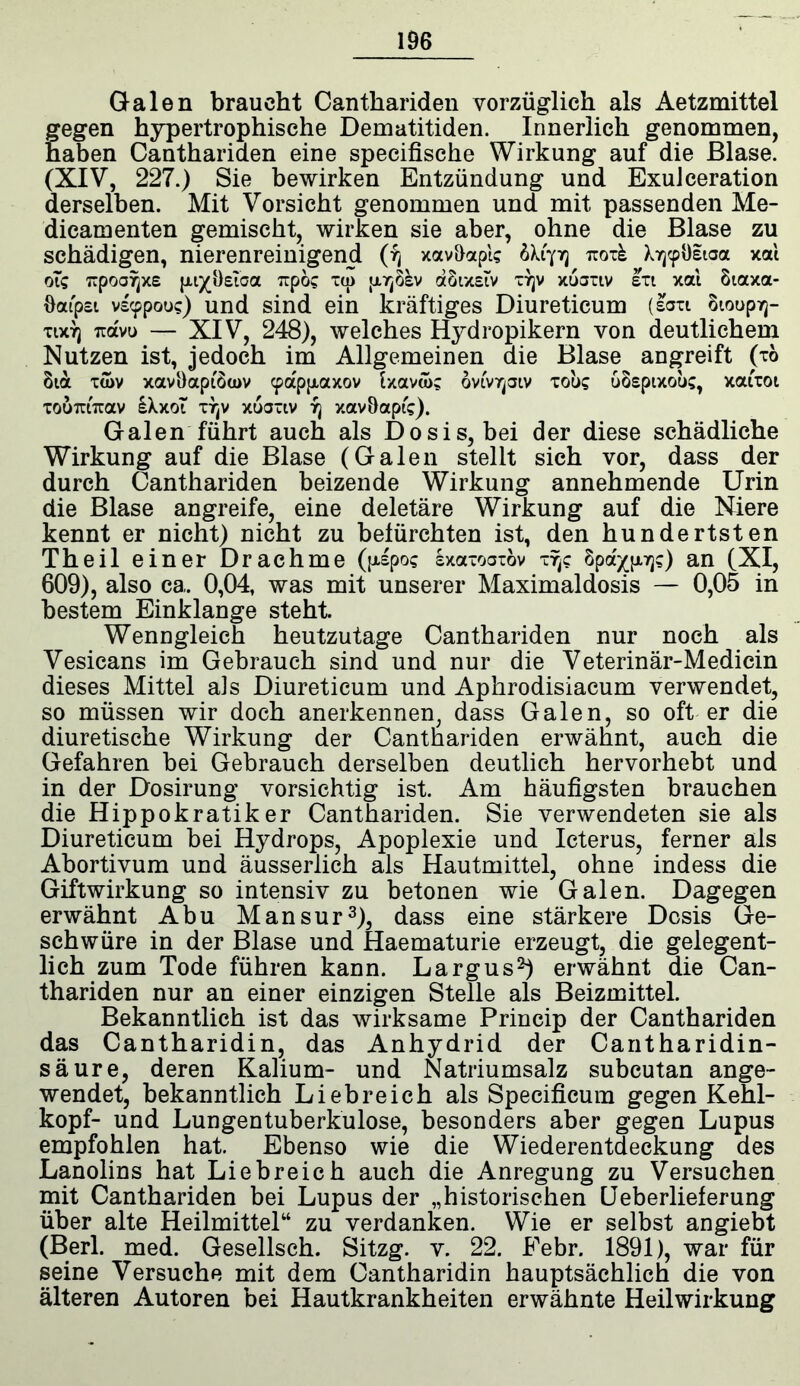 Galen braucht Canthariden vorzüglich als Aetzmittel fegen hypertrophische Dematitiden. Innerlich genommen, aben Canthariden eine specifische Wirkung auf die Blase. (XIV, 227.) Sie bewirken Entzündung und ExuJceration derselben. Mit Vorsicht genommen und mit passenden Me- dicamenten gemischt, wirken sie aber, ohne die Blase zu schädigen, nierenreinigend (fj xav&apl? 6X1773 iroxk DjcpOitaa xal 61g TTpoor^xe jxi^Oeioa Tipo? xu) jA7j8kv aSixstv X7jv xtiaxtv sxt xal 8taxa- Oatpsi vscppou?) und sind ein kräftiges Diureticum (saxi 8101^73- xixTj ua'vu — XIV, 248), welches Hydropikern von deutlichem Nutzen ist, jedoch im Allgemeinen die Blase angreift (xö 81a xtov xavöapiöa>v cpappiaxov Ixavak ovivrpiv xoü? uospixou?, xatxot xo&Txnrav IXxoT xtjv xuaxtv 73 xavöaptV). Galen führt auch als Dosis, bei der diese schädliche Wirkung auf die Blase (Galen stellt sich vor, dass der durch Canthariden beizende Wirkung annehmende Urin die Blase angreife, eine deletäre Wirkung auf die Niere kennt er nicht) nicht zu befürchten ist, den hundertsten Theil einer Drachme ({Hpo? sxaxoaxöv xtjc 8pa'^|x7j?) an (XI, 609), also ca. 0,04, was mit unserer Maximaldosis — 0,05 in bestem Einklänge steht. Wenngleich heutzutage Canthariden nur noch als Vesicans im Gebrauch sind und nur die Veterinär-Medicin dieses Mittel als Diureticum und Aphrodisiacum verwendet, so müssen wir doch anerkennen, dass Galen, so öfter die diuretische Wirkung der Canthariden erwähnt, auch die Gefahren bei Gebrauch derselben deutlich hervorhebt und in der Dosirung vorsichtig ist. Am häufigsten brauchen die Hippokratiker Canthariden. Sie verwendeten sie als Diureticum bei Hydrops, Apoplexie und Icterus, ferner als Abortivum und äusserlich als Hautmittel, ohne indess die Giftwirkung so intensiv zu betonen wie Galen. Dagegen erwähnt Abu Mansur3), dass eine stärkere Dosis Ge- schwüre in der Blase und Haematurie erzeugt, die gelegent- lich zum Tode führen kann. Largus2) erwähnt die Can- thariden nur an einer einzigen Stelle als Beizmittel. Bekanntlich ist das wirksame Princip der Canthariden das Cantharidin, das Anhydrid der Cantharidin- säure, deren Kalium- und Natriumsalz subcutan ange- wendet, bekanntlich Liebreich als Specificum gegen Kehl- kopf- und Lungentuberkulose, besonders aber gegen Lupus empfohlen hat. Ebenso wie die Wiederentdeckung des Lanolins hat Liebreich auch die Anregung zu Versuchen mit Canthariden bei Lupus der „historischen Ueberlieferung über alte Heilmittel“ zu verdanken. Wie er selbst angiebt (Berl. med. Gesellsch. Sitzg. v. 22. Febr. 1891), war für seine Versuche mit dem Cantharidin hauptsächlich die von älteren Autoren bei Hautkrankheiten erwähnte Heilwirkung