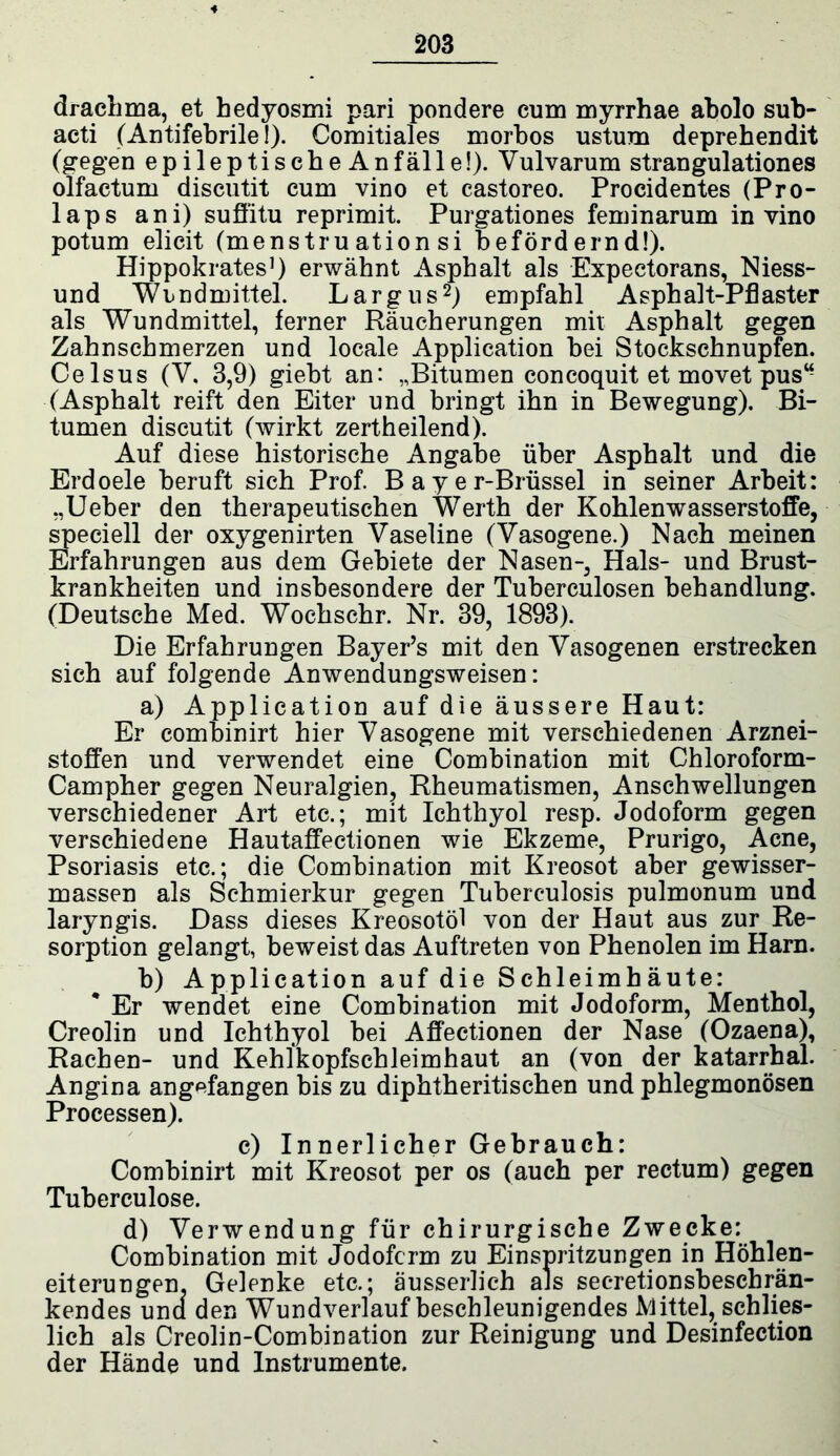 4 203 drachma, et hedyosmi pari pondere cum myrrhae abolo sub- acti (Antifebrile!). Comitiales morbos ustum deprehendit (gegen epileptischeAnfälle!). Vulvarum strangulationes olfactum discutit cum vino et castoreo. Procidentes (Pro- laps ani) suffitu reprimit. Purgationes feminarum in vino potum elicit (menstru ation si befördernd!). Hippokrates1) erwähnt Asphalt als Expectorans, Niess- und Wundmittel. Largus2) empfahl Asphalt-Pflaster als Wundmittel, ferner Räucherungen mit Asphalt gegen Zahnschmerzen und locale Application bei Stockschnupfen. Celsus (V. 3,9) giebt an: „Bitumen concoquit et movet pus“ (Asphalt reift den Eiter und bringt ihn in Bewegung). Bi- tumen discutit (wirkt zertheilend). Auf diese historische Angabe über Asphalt und die Erdoele beruft sich Prof. Bayer-Brüssel in seiner Arbeit: „Ueber den therapeutischen Werth der Kohlenwasserstoffe, speciell der oxygenirten Vaseline (Vasogene.) Nach meinen Erfahrungen aus dem Gebiete der Nasen-, Hals- und Brust- krankheiten und insbesondere der Tuberculosen behandlung. (Deutsche Med. Wochschr. Nr. 39, 1893). Die Erfahrungen Bayer’s mit den Vasogenen erstrecken sich auf folgende Anwendungsweisen: a) Application auf die äussere Haut: Er combinirt hier Vasogene mit verschiedenen Arznei- stoffen und verwendet eine Combination mit Chloroform- Campher gegen Neuralgien, Rheumatismen, Anschwellungen verschiedener Art etc.; mit Ichthyol resp. Jodoform gegen verschiedene Hautaffectionen wie Ekzeme, Prurigo, Acne, Psoriasis etc.; die Combination mit Kreosot aber gewisser- massen als Schmierkur gegen Tuberculosis pulmonum und laryngis. Dass dieses Kreosotöl von der Haut aus zur Re- sorption gelangt, beweist das Auftreten von Phenolen im Harn. b) Application auf die Schleimhäute: Er wendet eine Combination mit Jodoform, Menthol, Creolin und Ichthyol bei Affectionen der Nase (Ozaena), Rachen- und Kehlkopfschleimhaut an (von der katarrhal. Angina angefangen bis zu diphtheritischen und phlegmonösen Processen). c) Innerlicher Gebrauch: Combinirt mit Kreosot per os (auch per rectum) gegen Tuberculose. d) Verwendung für chirurgische Zwecke: Combination mit Jodoform zu Einspritzungen in Höhlen- eiterungen. Gelenke etc.; äusserlich als secretionsbeschrän- kendes una den Wund verlauf beschleunigendes Mittel, schlies- lich als Creolin-Combination zur Reinigung und Desinfection der Hände und Instrumente.