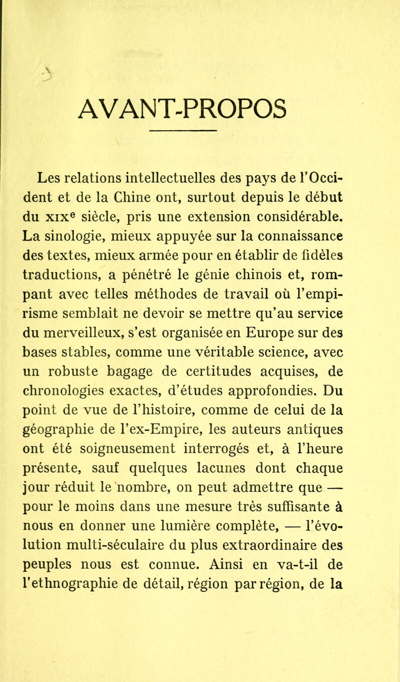 AVANT-PROPOS Les relations intellectuelles des pays de l’Occi- dent et de la Chine ont, surtout depuis le début du xixe siècle, pris une extension considérable. La sinologie, mieux appuyée sur la connaissance des textes, mieux armée pour en établir de fidèles traductions, a pénétré le génie chinois et, rom- pant avec telles méthodes de travail où l’empi- risme semblait ne devoir se mettre qu’au service du merveilleux, s’est organisée en Europe sur des bases stables, comme une véritable science, avec un robuste bagage de certitudes acquises, de chronologies exactes, d’études approfondies. Du point de vue de l’histoire, comme de celui de la géographie de l’ex-Empire, les auteurs antiques ont été soigneusement interrogés et, à l’heure présente, sauf quelques lacunes dont chaque jour réduit le nombre, on peut admettre que — pour le moins dans une mesure très suffisante à nous en donner une lumière complète, — l’évo- lution multi-séculaire du plus extraordinaire des peuples nous est connue. Ainsi en va-t-il de l’ethnographie de détail, région par région, de la