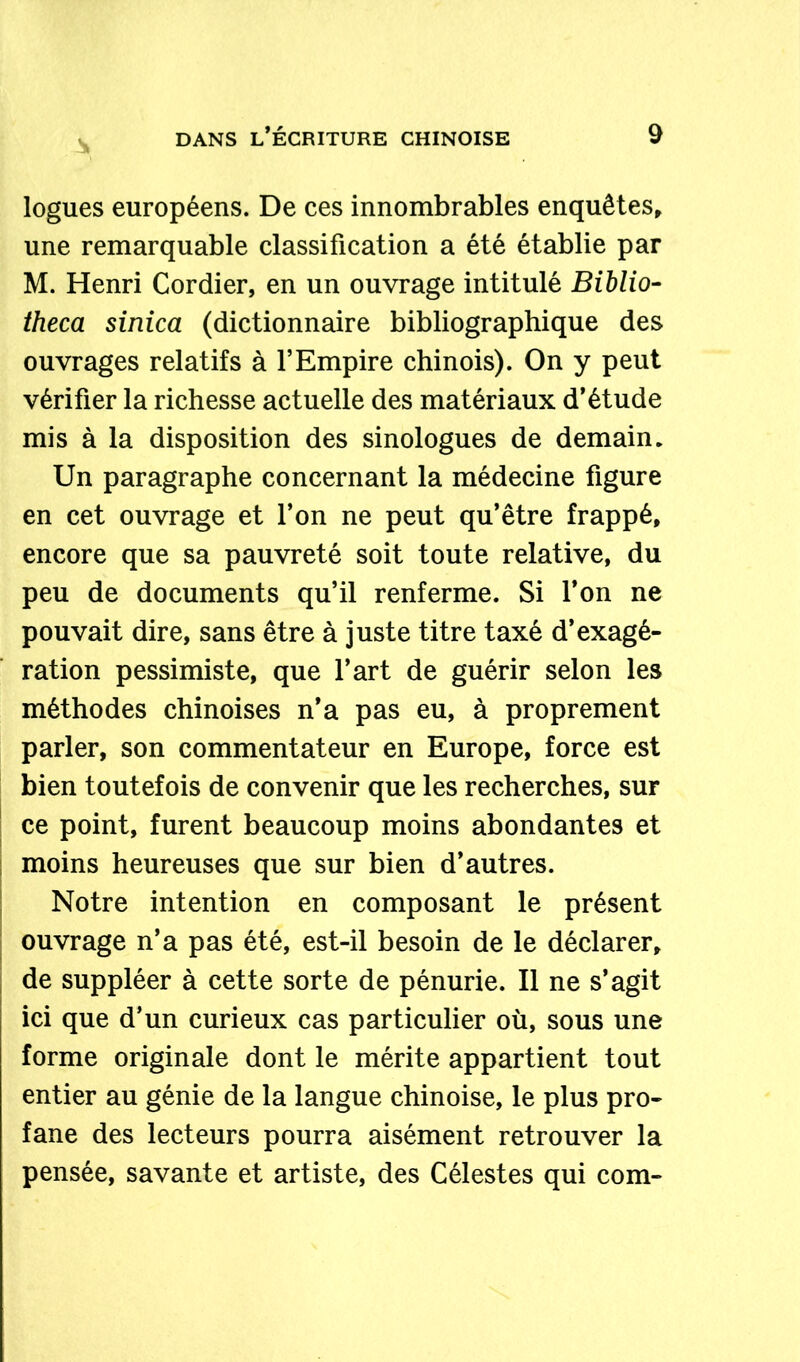 logues européens. De ces innombrables enquêtes, une remarquable classification a été établie par M. Henri Cordier, en un ouvrage intitulé Biblio- theca sinica (dictionnaire bibliographique des ouvrages relatifs à l’Empire chinois). On y peut vérifier la richesse actuelle des matériaux d’étude mis à la disposition des sinologues de demain. Un paragraphe concernant la médecine figure en cet ouvrage et l’on ne peut qu’être frappé, encore que sa pauvreté soit toute relative, du peu de documents qu’il renferme. Si l’on ne pouvait dire, sans être à juste titre taxé d’exagé- ration pessimiste, que l’art de guérir selon les méthodes chinoises n’a pas eu, à proprement parler, son commentateur en Europe, force est bien toutefois de convenir que les recherches, sur ce point, furent beaucoup moins abondantes et moins heureuses que sur bien d’autres. Notre intention en composant le présent ouvrage n’a pas été, est-il besoin de le déclarer, de suppléer à cette sorte de pénurie. Il ne s’agit ici que d’un curieux cas particulier où, sous une forme originale dont le mérite appartient tout entier au génie de la langue chinoise, le plus pro- fane des lecteurs pourra aisément retrouver la pensée, savante et artiste, des Célestes qui com-