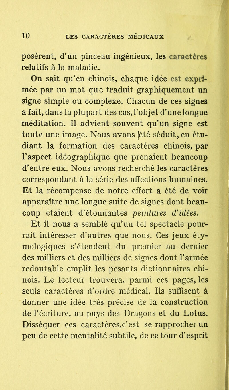 posèrent, d’un pinceau ingénieux, les caractères relatifs à la maladie. On sait qu’en chinois, chaque idée est expri- mée par un mot que traduit graphiquement un signe simple ou complexe. Chacun de ces signes a fait, dans la plupart des cas, l’objet d’une longue méditation. Il advient souvent qu’un signe est toute une image. Nous avons jété séduit, en étu- diant la formation des caractères chinois, par l’aspect idéographique que prenaient beaucoup d’entre eux. Nous avons recherché les caractères correspondant à la série des affections humaines. Et la récompense de notre effort a été de voir apparaître une longue suite de signes dont beau- coup étaient d’étonnantes peintures d'idées. Et il nous a semblé qu’un tel spectacle pour- rait intéresser d’autres que nous. Ces jeux éty- mologiques s’étendent du premier au dernier des milliers et des milliers de signes dont l’armée redoutable emplit les pesants dictionnaires chi- nois. Le lecteur trouvera, parmi ces pages, les seuls caractères d’ordre médical. Ils suffisent à donner une idée très précise de la construction de l’écriture, au pays des Dragons et du Lotus. Disséquer ces caractères,c’est se rapprocher un peu de cette mentalité subtile, de ce tour d’esprit