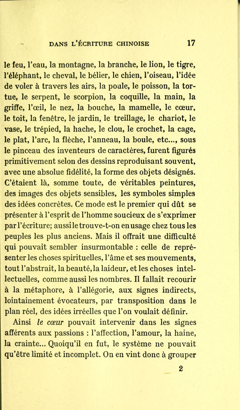 le feu, l’eau, la montagne, la branche, le lion, le tigre, l’éléphant, le cheval, le bélier, le chien, l’oiseau, l’idée de voler à travers les airs, la poule, le poisson, la tor- tue, le serpent, le scorpion, la coquille, la main, la griffe, l’œil, le nez, la bouche, la mamelle, le cœur, le toit, la fenêtre, le jardin, le treillage, le chariot, le vase, le trépied, la hache, le clou, le crochet, la cage, le plat, l’arc, la flèche, l’anneau, la boule, etc..., sous le pinceau des inventeurs de caractères, furent figurés primitivement selon des dessins reproduisant souvent, avec une absolue fidélité, la forme des objets désignés. C’étaient là, somme toute, de véritables peintures, des images des objets sensibles, les symboles simples des idées concrètes. Ce mode est le premier qui dût se présenter à l’esprit de l’homme soucieux de s’exprimer par l’écriture; aussi le trou ve-t-on en usage chez tous les peuples les plus anciens. Mais il offrait une difficulté qui pouvait sembler insurmontable : celle de repré- senter les choses spirituelles, l’âme et ses mouvements, tout l’abstrait, la beauté, la laideur, et les choses intel- lectuelles, comme aussi les nombres. Il fallait recourir à la métaphore, à l’allégorie, aux signes indirects, lointainement évocateurs, par transposition dans le plan réel, des idées irréelles que l’on voulait définir. Ainsi le cœur pouvait intervenir dans les signes afférents aux passions : l’affection, l’amour, la haine, la crainte... Quoiqu’il en fut, le système ne pouvait qu’être limité et incomplet. On en vint donc à grouper 2