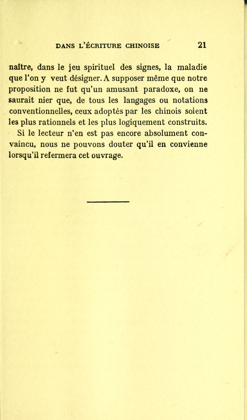 naître, dans le jeu spirituel des signes, la maladie que l’on y veut désigner. A supposer même que notre proposition ne fut qu’un amusant paradoxe, on ne saurait nier que, de tous les langages ou notations conventionnelles, ceux adoptés par les chinois soient les plus rationnels et les plus logiquement construits. Si le lecteur n’en est pas encore absolument con- vaincu, nous ne pouvons douter qu’il en convienne lorsqu’il refermera cet ouvrage.