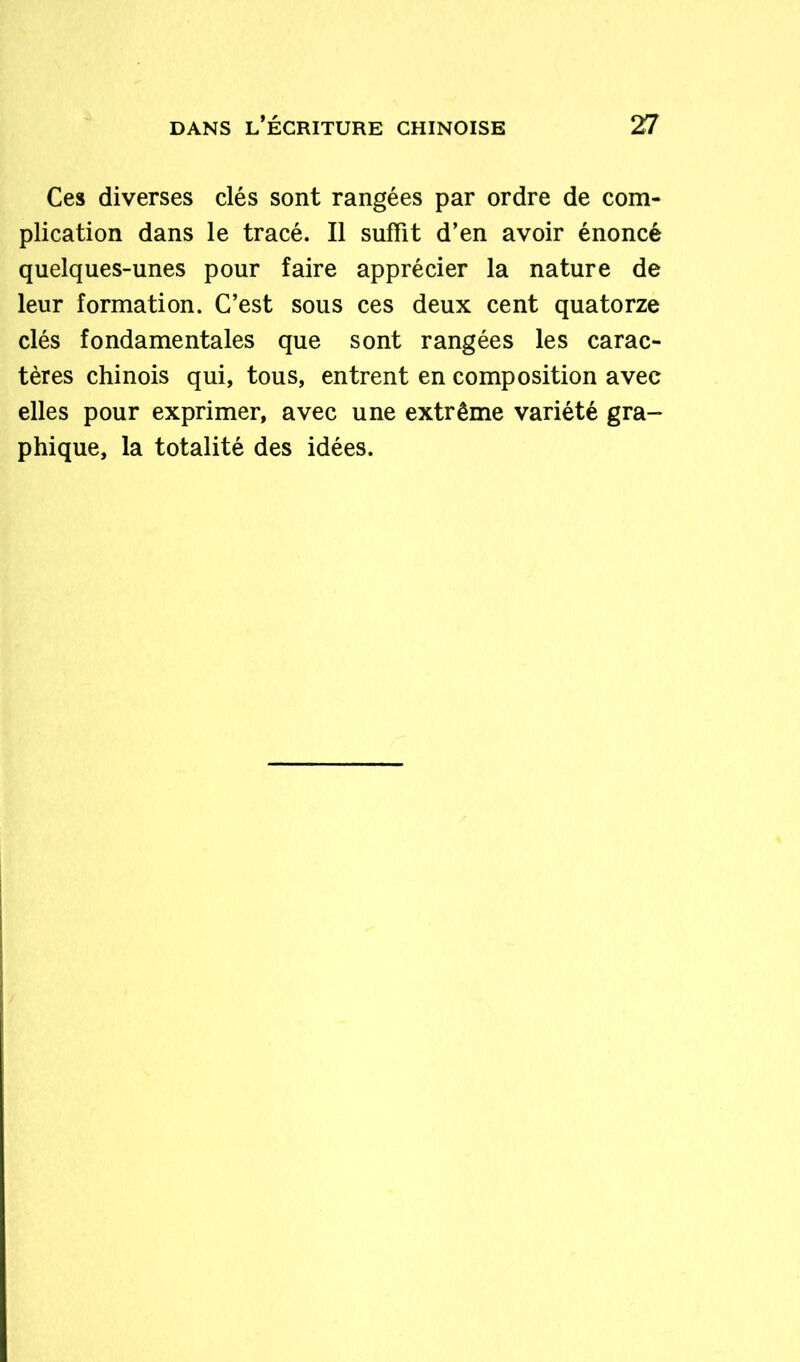 Ces diverses clés sont rangées par ordre de com- plication dans le tracé. Il suffit d’en avoir énoncé quelques-unes pour faire apprécier la nature de leur formation. C’est sous ces deux cent quatorze clés fondamentales que sont rangées les carac- tères chinois qui, tous, entrent en composition avec elles pour exprimer, avec une extrême variété gra- phique, la totalité des idées.