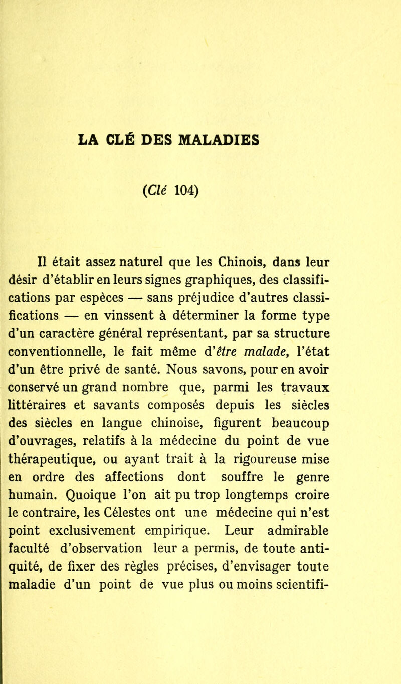 LA CLÉ DES MALADIES (Clé 104) Il était assez naturel que les Chinois, dans leur désir d’établir en leurs signes graphiques, des classifi- cations par espèces — sans préjudice d’autres classi- fications — en vinssent à déterminer la forme type d’un caractère général représentant, par sa structure conventionnelle, le fait même d'être malade, l’état d’un être privé de santé. Nous savons, pour en avoir conservé un grand nombre que, parmi les travaux littéraires et savants composés depuis les siècles des siècles en langue chinoise, figurent beaucoup d’ouvrages, relatifs à la médecine du point de vue thérapeutique, ou ayant trait à la rigoureuse mise en ordre des affections dont souffre le genre humain. Quoique l’on ait pu trop longtemps croire le contraire, les Célestes ont une médecine qui n’est point exclusivement empirique. Leur admirable faculté d’observation leur a permis, de toute anti- quité, de fixer des règles précises, d’envisager toute maladie d’un point de vue plus ou moins scientifi-