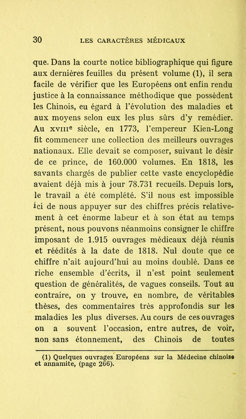 que. Dans la courte notice bibliographique qui figure aux dernières feuilles du présent volume (1), il sera facile de vérifier que les Européens ont enfin rendu justice à la connaissance méthodique que possèdent les Chinois, eu égard à l’évolution des maladies et aux moyens selon eux les plus sûrs d’y remédier. Au xvme siècle, en 1773, l’empereur Kien-Long fit commencer une collection des meilleurs ouvrages nationaux. Elle devait se composer, suivant le désir de ce prince, de 160.000 volumes. En 1818, les savants chargés de publier cette vaste encyclopédie avaient déjà mis à jour 78.731 recueils. Depuis lors, le travail a été complété. S’il nous est impossible ici de nous appuyer sur des chiffres précis relative- ment à cet énorme labeur et à son état au temps présent, nous pouvons néanmoins consigner le chiffre imposant de 1.915 ouvrages médicaux déjà réunis et réédités à la date de 1818. Nul doute que ce chiffre n’ait aujourd’hui au moins doublé. Dans ce riche ensemble d’écrits, il n’est point seulement question de généralités, de vagues conseils. Tout au contraire, on y trouve, en nombre, de véritables thèses, des commentaires très approfondis sur les maladies les plus diverses. Au cours de ces ouvrages on a souvent l’occasion, entre autres, de voir, non sans étonnement, des Chinois de toutes (1) Quelques ouvrages Européens sur la Médecine chinoise et annamite, (page 266).