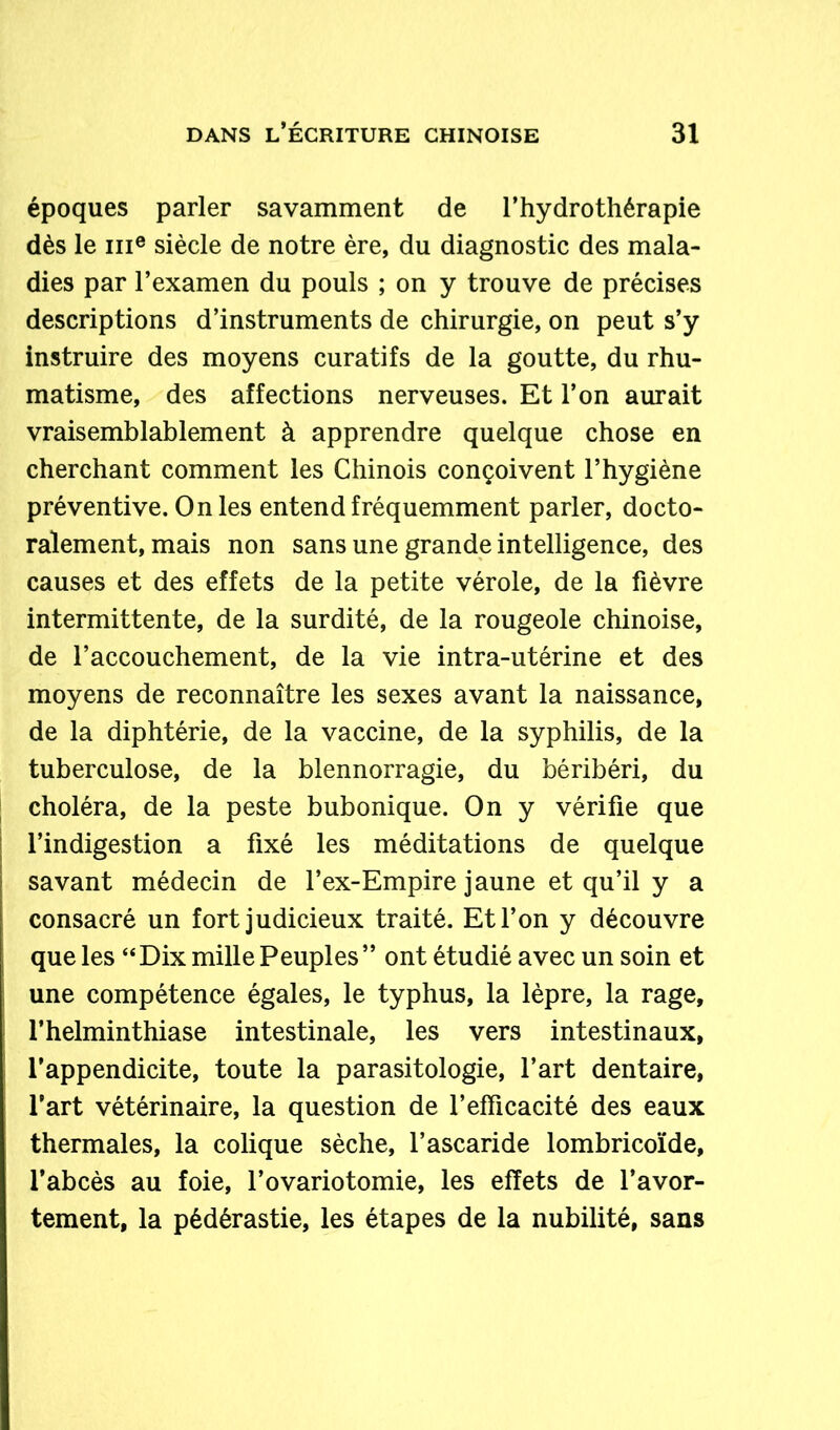 époques parler savamment de l’hydrothérapie dès le me siècle de notre ère, du diagnostic des mala- dies par l’examen du pouls ; on y trouve de précises descriptions d’instruments de chirurgie, on peut s’y instruire des moyens curatifs de la goutte, du rhu- matisme, des affections nerveuses. Et l’on aurait vraisemblablement à apprendre quelque chose en cherchant comment les Chinois conçoivent l’hygiène préventive. On les entend fréquemment parler, docto- ralement, mais non sans une grande intelligence, des causes et des effets de la petite vérole, de la fièvre intermittente, de la surdité, de la rougeole chinoise, de l’accouchement, de la vie intra-utérine et des moyens de reconnaître les sexes avant la naissance, de la diphtérie, de la vaccine, de la syphilis, de la tuberculose, de la blennorragie, du béribéri, du choléra, de la peste bubonique. On y vérifie que l’indigestion a fixé les méditations de quelque savant médecin de l’ex-Empire jaune et qu’il y a consacré un fort judicieux traité. Et l’on y découvre que les “ Dix mille Peuples ” ont étudié avec un soin et une compétence égales, le typhus, la lèpre, la rage, l’helminthiase intestinale, les vers intestinaux, l’appendicite, toute la parasitologie, l’art dentaire, l’art vétérinaire, la question de l’efficacité des eaux thermales, la colique sèche, l’ascaride lombricoïde, l’abcès au foie, l’ovariotomie, les effets de l’avor- tement, la pédérastie, les étapes de la nubilité, sans