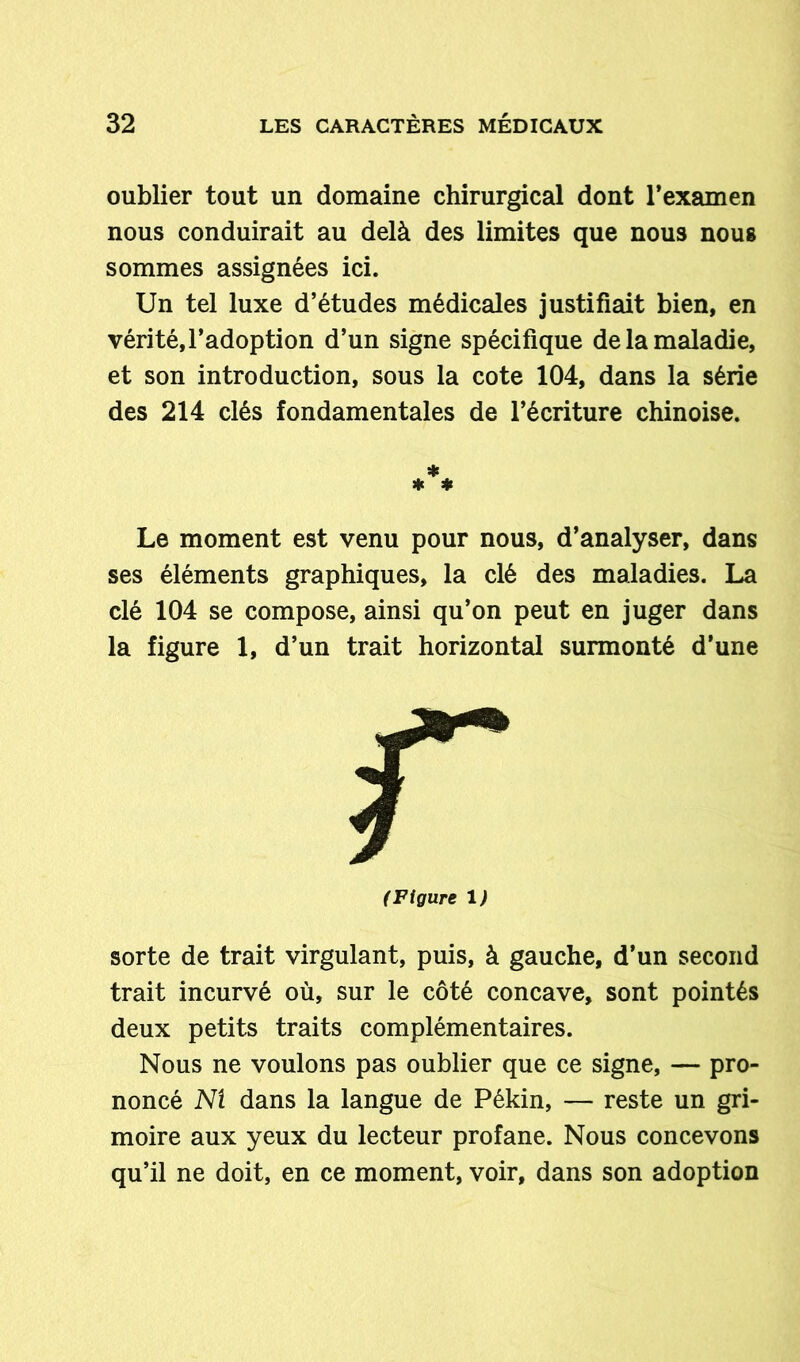 oublier tout un domaine chirurgical dont l’examen nous conduirait au delà des limites que nous nous sommes assignées ici. Un tel luxe d’études médicales justifiait bien, en vérité,l’adoption d’un signe spécifique de la maladie, et son introduction, sous la cote 104, dans la série des 214 clés fondamentales de l’écriture chinoise. * ♦ * Le moment est venu pour nous, d’analyser, dans ses éléments graphiques, la clé des maladies. La clé 104 se compose, ainsi qu’on peut en juger dans la figure 1, d’un trait horizontal surmonté d’une (Figure 1) sorte de trait virgulant, puis, à gauche, d’un second trait incurvé où, sur le côté concave, sont pointés deux petits traits complémentaires. Nous ne voulons pas oublier que ce signe, — pro- noncé M dans la langue de Pékin, — reste un gri- moire aux yeux du lecteur profane. Nous concevons qu’il ne doit, en ce moment, voir, dans son adoption