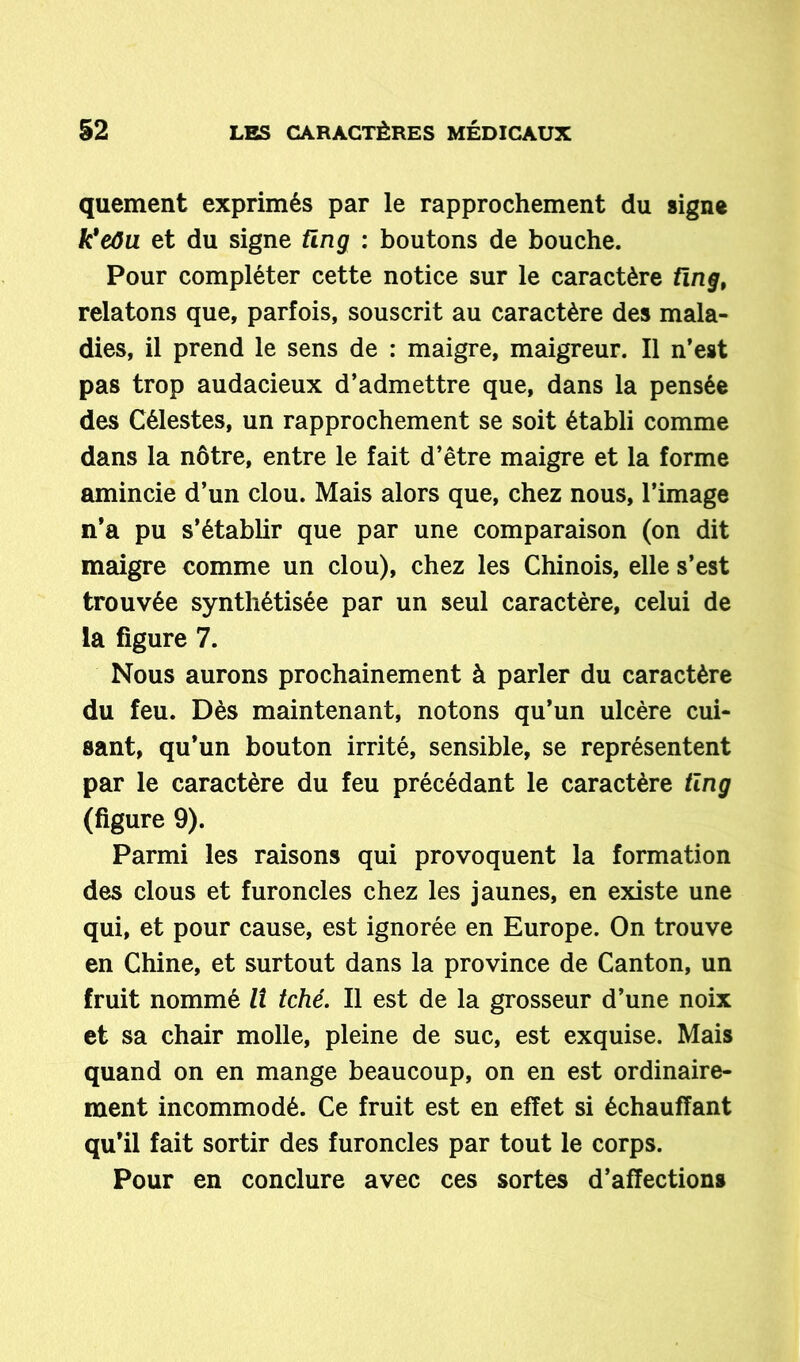 quement exprimés par le rapprochement du signe k'eôu et du signe üng : boutons de bouche. Pour compléter cette notice sur le caractère fïrig, relatons que, parfois, souscrit au caractère des mala- dies, il prend le sens de : maigre, maigreur. Il n’est pas trop audacieux d’admettre que, dans la pensée des Célestes, un rapprochement se soit établi comme dans la nôtre, entre le fait d’être maigre et la forme amincie d’un clou. Mais alors que, chez nous, l’image n’a pu s’établir que par une comparaison (on dit maigre comme un clou), chez les Chinois, elle s’est trouvée synthétisée par un seul caractère, celui de la figure 7. Nous aurons prochainement à parler du caractère du feu. Dès maintenant, notons qu’un ulcère cui- sant, qu’un bouton irrité, sensible, se représentent par le caractère du feu précédant le caractère tlng (figure 9). Parmi les raisons qui provoquent la formation des clous et furoncles chez les jaunes, en existe une qui, et pour cause, est ignorée en Europe. On trouve en Chine, et surtout dans la province de Canton, un fruit nommé II tché. Il est de la grosseur d’une noix et sa chair molle, pleine de suc, est exquise. Mais quand on en mange beaucoup, on en est ordinaire- ment incommodé. Ce fruit est en effet si échauffant qu’il fait sortir des furoncles par tout le corps. Pour en conclure avec ces sortes d’affections