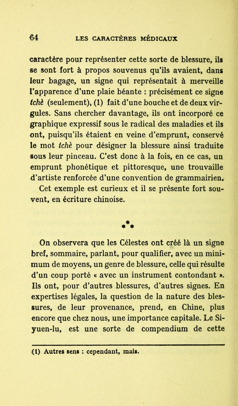 caractère pour représenter cette sorte de blessure, ils se sont fort à propos souvenus qu’ils avaient, dans leur bagage, un signe qui représentait à merveille l'apparence d’une plaie béante : précisément ce signe tchè (seulement), (1) fait d’une bouche et de deux vir- gules. Sans chercher davantage, ils ont incorporé ce graphique expressif sous le radical des maladies et ils ont, puisqu’ils étaient en veine d’emprunt, conservé le mot tchè pour désigner la blessure ainsi traduite sous leur pinceau. C’est donc à la fois, en ce cas, un emprunt phonétique et pittoresque, une trouvaille d’artiste renforcée d’une convention de grammairien. Cet exemple est curieux et il se présente fort sou- vent, en écriture chinoise. On observera que les Célestes ont créé là un signe bref, sommaire, parlant, pour qualifier, avec un mini- mum de moyens, un genre de blessure, celle qui résulte d’un coup porté « avec un instrument contondant ». Ils ont, pour d’autres blessures, d’autres signes. En expertises légales, la question de la nature des bles- sures, de leur provenance, prend, en Chine, plus encore que chez nous, une importance capitale. Le Si- yuen-lu, est une sorte de compendium de cette <1) Autres sens : cependant, mais.