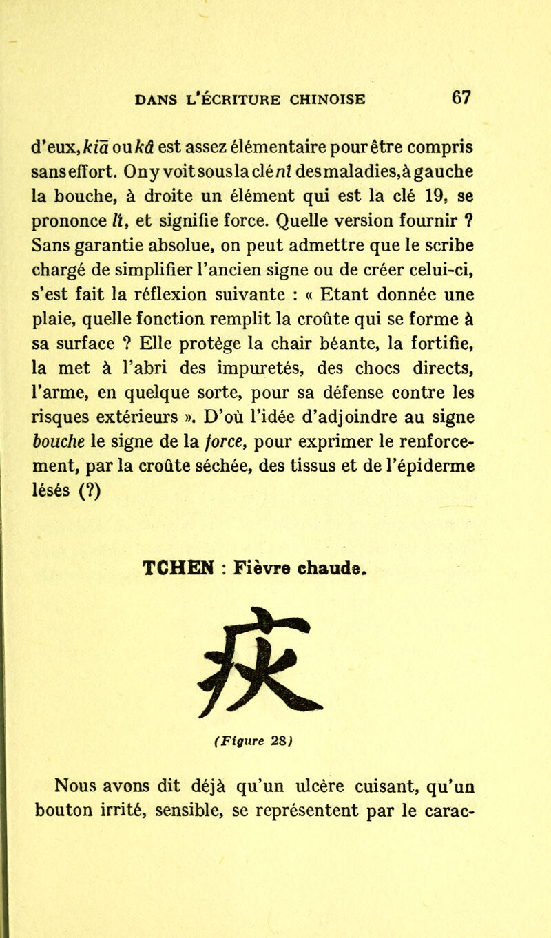 d’eux, kia ou kâ est assez élémentaire pour être compris sansefïort. Ony voit sous la clé ni desmaladies,à gauche la bouche, à droite un élément qui est la clé 19, se prononce lt, et signifie force. Quelle version fournir ? Sans garantie absolue, on peut admettre que le scribe chargé de simplifier l’ancien signe ou de créer celui-ci, s’est fait la réflexion suivante : « Etant donnée une plaie, quelle fonction remplit la croûte qui se forme à sa surface ? Elle protège la chair béante, la fortifie, la met à l’abri des impuretés, des chocs directs, l’arme, en quelque sorte, pour sa défense contre les risques extérieurs ». D’où l’idée d’adjoindre au signe bouche le signe de la force, pour exprimer le renforce- ment, par la croûte séchée, des tissus et de l’épiderme lésés (?) I T CH EN : Fièvre chaude. (Figure 28) Nous avons dit déjà qu’un ulcère cuisant, qu’un bouton irrité, sensible, se représentent par le carac-