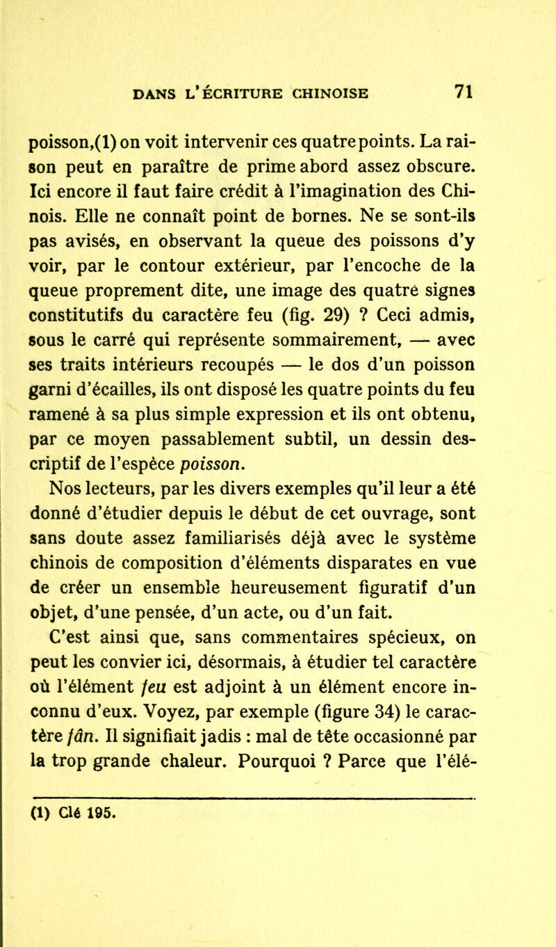 poisson,(1) on voit intervenir ces quatre points. La rai- son peut en paraître de prime abord assez obscure. Ici encore il faut faire crédit à l’imagination des Chi- nois. Elle ne connaît point de bornes. Ne se sont-ils pas avisés, en observant la queue des poissons d’y voir, par le contour extérieur, par l’encoche de la queue proprement dite, une image des quatre signes constitutifs du caractère feu (fig. 29) ? Ceci admis, sous le carré qui représente sommairement, — avec ses traits intérieurs recoupés — le dos d’un poisson garni d’écailles, ils ont disposé les quatre points du feu ramené à sa plus simple expression et ils ont obtenu, par ce moyen passablement subtil, un dessin des- criptif de l’espèce poisson. Nos lecteurs, par les divers exemples qu’il leur a été donné d’étudier depuis le début de cet ouvrage, sont sans doute assez familiarisés déjà avec le système chinois de composition d’éléments disparates en vue de créer un ensemble heureusement figuratif d’un objet, d’une pensée, d’un acte, ou d’un fait. C’est ainsi que, sans commentaires spécieux, on peut les convier ici, désormais, à étudier tel caractère où l’élément feu est adjoint à un élément encore in- connu d’eux. Voyez, par exemple (figure 34) le carac- tère fân. Il signifiait jadis : mal de tête occasionné par la trop grande chaleur. Pourquoi ? Parce que l’élé- (1) Clé 195.