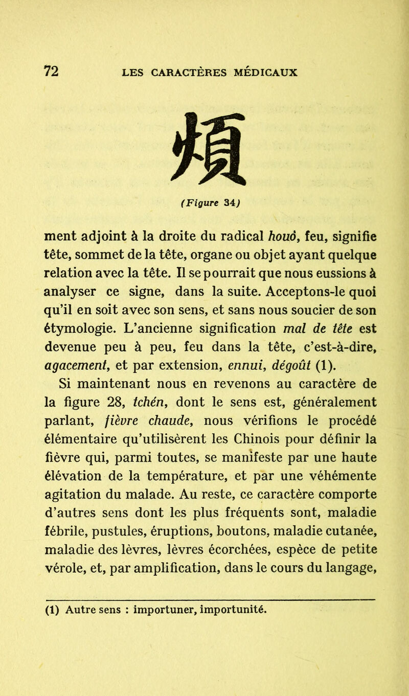 (Figure 34) ment adjoint à la droite du radical houô, feu, signifie tête, sommet de la tête, organe ou objet ayant quelque relation avec la tête. Il se pourrait que nous eussions à analyser ce signe, dans la suite. Acceptons-le quoi qu’il en soit avec son sens, et sans nous soucier de son étymologie. L’ancienne signification mal de tête est devenue peu à peu, feu dans la tête, c’est-à-dire, agacement, et par extension, ennui, dégoût (1). Si maintenant nous en revenons au caractère de la figure 28, tchén, dont le sens est, généralement parlant, fièvre chaude, nous vérifions le procédé élémentaire qu’utilisèrent les Chinois pour définir la fièvre qui, parmi toutes, se manifeste par une haute élévation de la température, et par une véhémente agitation du malade. Au reste, ce caractère comporte d’autres sens dont les plus fréquents sont, maladie fébrile, pustules, éruptions, boutons, maladie cutanée, maladie des lèvres, lèvres écorchées, espèce de petite vérole, et, par amplification, dans le cours du langage, (1) Autre sens : importuner, importunité.