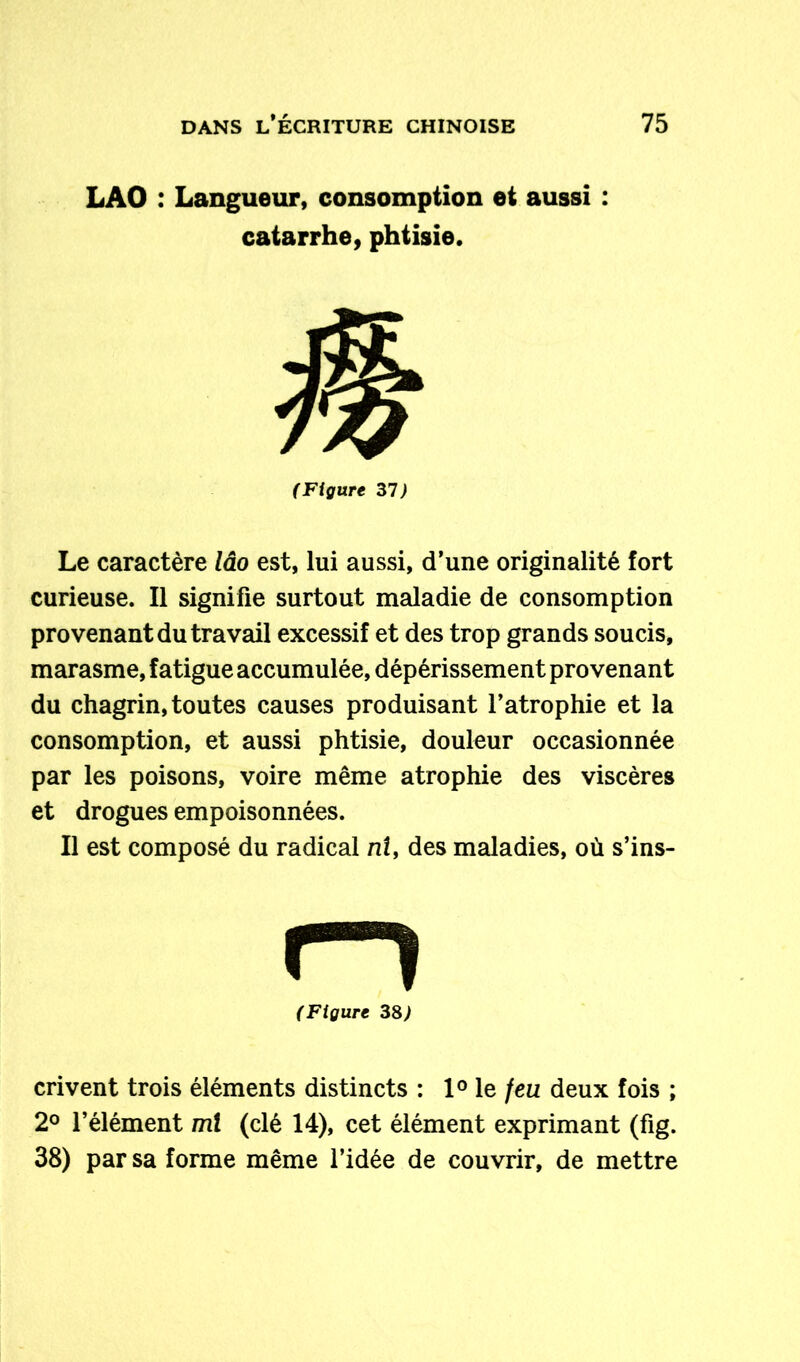 LAO : Langueur, consomption et aussi : catarrhe, phtisie. (Figure 31) Le caractère lâo est, lui aussi, d’une originalité fort curieuse. Il signifie surtout maladie de consomption provenant du travail excessif et des trop grands soucis, marasme, fatigue accumulée, dépérissement provenant du chagrin, toutes causes produisant l’atrophie et la consomption, et aussi phtisie, douleur occasionnée par les poisons, voire même atrophie des viscères et drogues empoisonnées. Il est composé du radical ni, des maladies, où s’ins- crivent trois éléments distincts : 1° le feu deux fois ; 2° l’élément ml (clé 14), cet élément exprimant (fig. 38) par sa forme même l’idée de couvrir, de mettre (Figure 38)