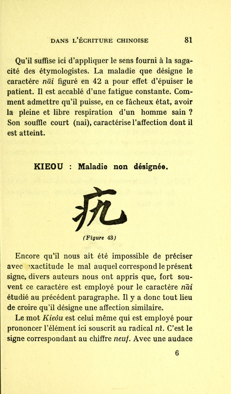 Qu’il suffise ici d’appliquer le sens fourni à la saga- cité des étymologistes. La maladie que désigne le caractère nui figuré en 42 a pour effet d’épuiser le patient. Il est accablé d’une fatigue constante. Com- ment admettre qu’il puisse, en ce fâcheux état, avoir la pleine et libre respiration d’un homme sain ? Son souffle court (nai), caractérise l’affection dont il est atteint. KIEOU : Maladie non désignée. (Figure 43; Encore qu’il nous ait été impossible de préciser avec exactitude le mal auquel correspond le présent signe, divers auteurs nous ont appris que, fort sou- vent ce caractère est employé pour le caractère nai étudié au précédent paragraphe. Il y a donc tout lieu de croire qu’il désigne une affection similaire. Le mot Kieôu est celui même qui est employé pour prononcer l’élément ici souscrit au radical ni. C’est le signe correspondant au chiffre neuf. Avec une audace 6