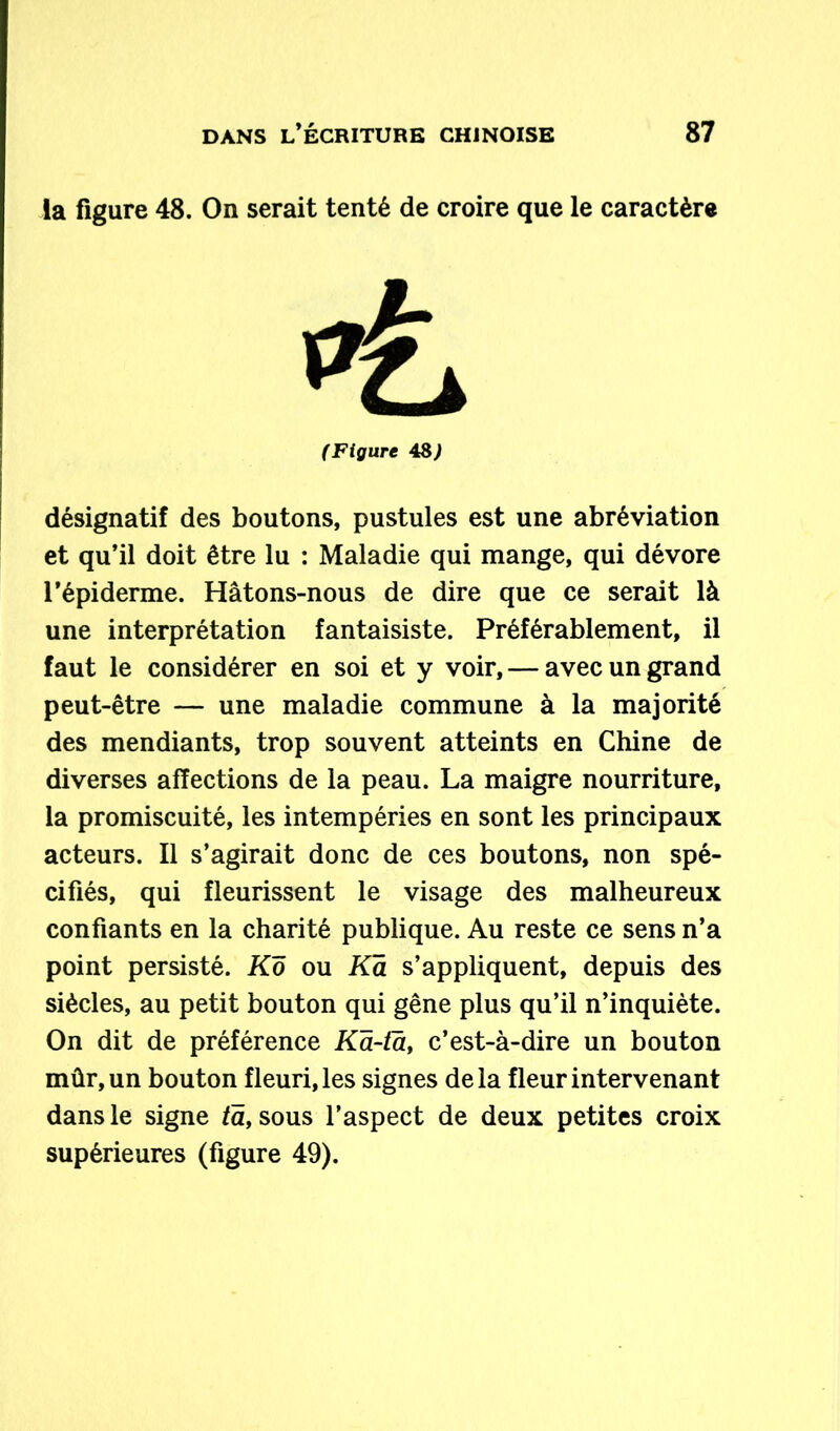 la figure 48. On serait tenté de croire que le caractère (Figure 48J désignatif des boutons, pustules est une abréviation et qu’il doit être lu : Maladie qui mange, qui dévore l’épiderme. Hâtons-nous de dire que ce serait là une interprétation fantaisiste. Préférablement, il faut le considérer en soi et y voir, — avec un grand peut-être — une maladie commune à la majorité des mendiants, trop souvent atteints en Chine de diverses affections de la peau. La maigre nourriture, la promiscuité, les intempéries en sont les principaux acteurs. Il s’agirait donc de ces boutons, non spé- cifiés, qui fleurissent le visage des malheureux confiants en la charité publique. Au reste ce sens n’a point persisté. Ko ou Ka s’appliquent, depuis des siècles, au petit bouton qui gêne plus qu’il n’inquiète. On dit de préférence Kâ-ta, c’est-à-dire un bouton mûr, un bouton fleuri, les signes delà fleur intervenant dans le signe ta, sous l’aspect de deux petites croix supérieures (figure 49).