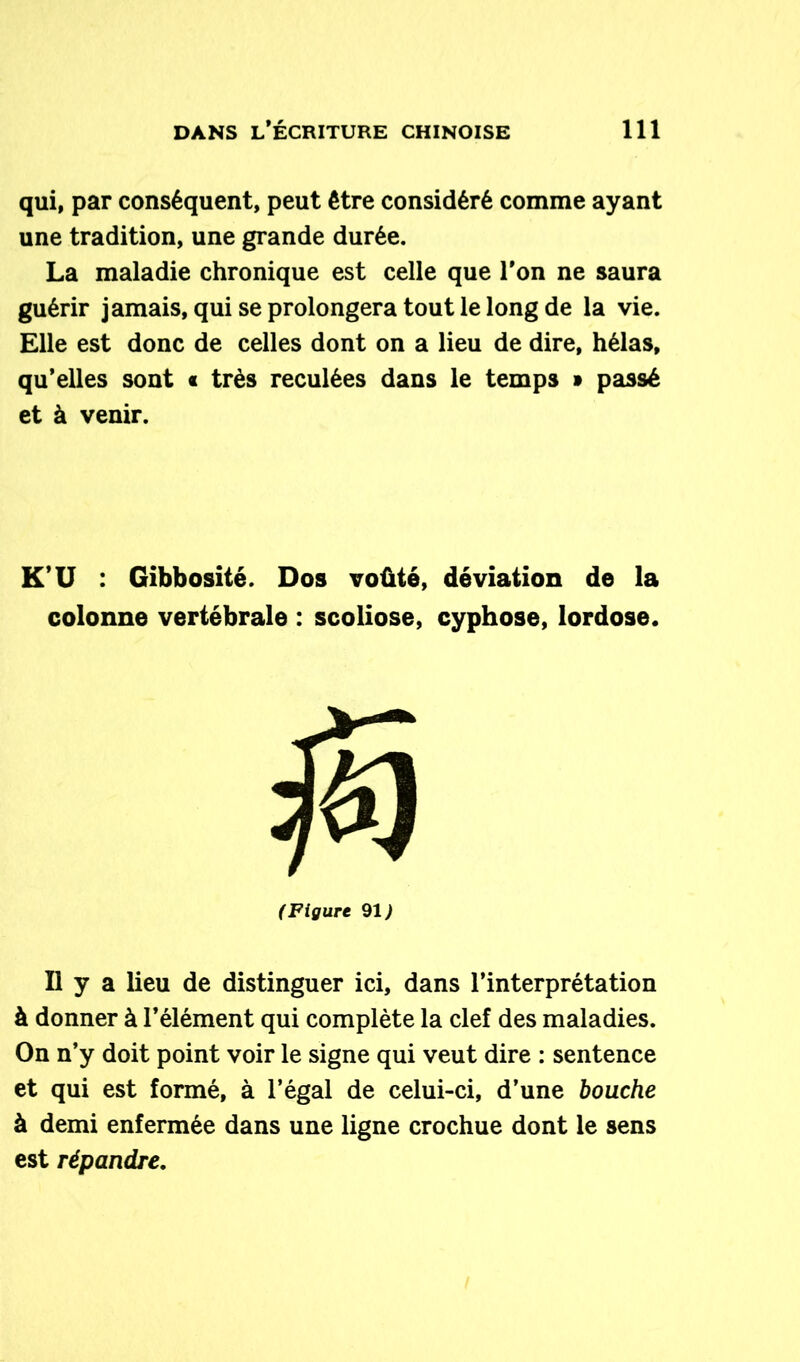 qui, par conséquent, peut être considéré comme ayant une tradition, une grande durée. La maladie chronique est celle que l’on ne saura guérir jamais, qui se prolongera tout le long de la vie. Elle est donc de celles dont on a lieu de dire, hélas, qu’elles sont « très reculées dans le temps » passé et à venir. K* U : Gibbosité. Dos voûté, déviation de la colonne vertébrale : scoliose, cyphose, lordose. (Figure 91 ) Il y a lieu de distinguer ici, dans l’interprétation à donner à l’élément qui complète la clef des maladies. On n’y doit point voir le signe qui veut dire : sentence et qui est formé, à l’égal de celui-ci, d’une bouche à demi enfermée dans une ligne crochue dont le sens est répandre,