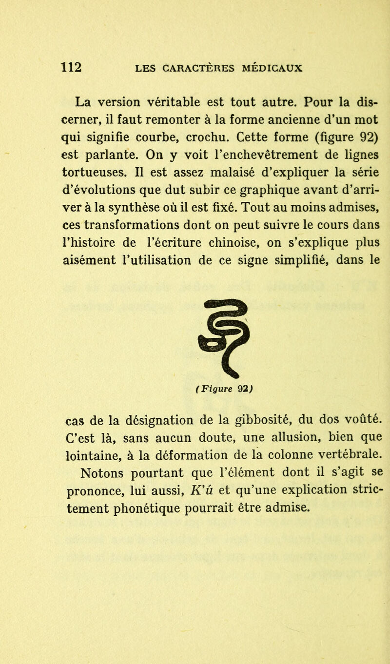 La version véritable est tout autre. Pour la dis- cerner, il faut remonter à la forme ancienne d’un mot qui signifie courbe, crochu. Cette forme (figure 92) est parlante. On y voit l’enchevêtrement de lignes tortueuses. Il est assez malaisé d’expliquer la série d’évolutions que dut subir ce graphique avant d’arri- ver à la synthèse où il est fixé. Tout au moins admises, ces transformations dont on peut suivre le cours dans l’histoire de l’écriture chinoise, on s’explique plus aisément l’utilisation de ce signe simplifié, dans le (Figure 92) cas de la désignation de la gibbosité, du dos voûté. C’est là, sans aucun doute, une allusion, bien que lointaine, à la déformation de la colonne vertébrale. Notons pourtant que l’élément dont il s’agit se prononce, lui aussi, K’û et qu’une explication stric- tement phonétique pourrait être admise.