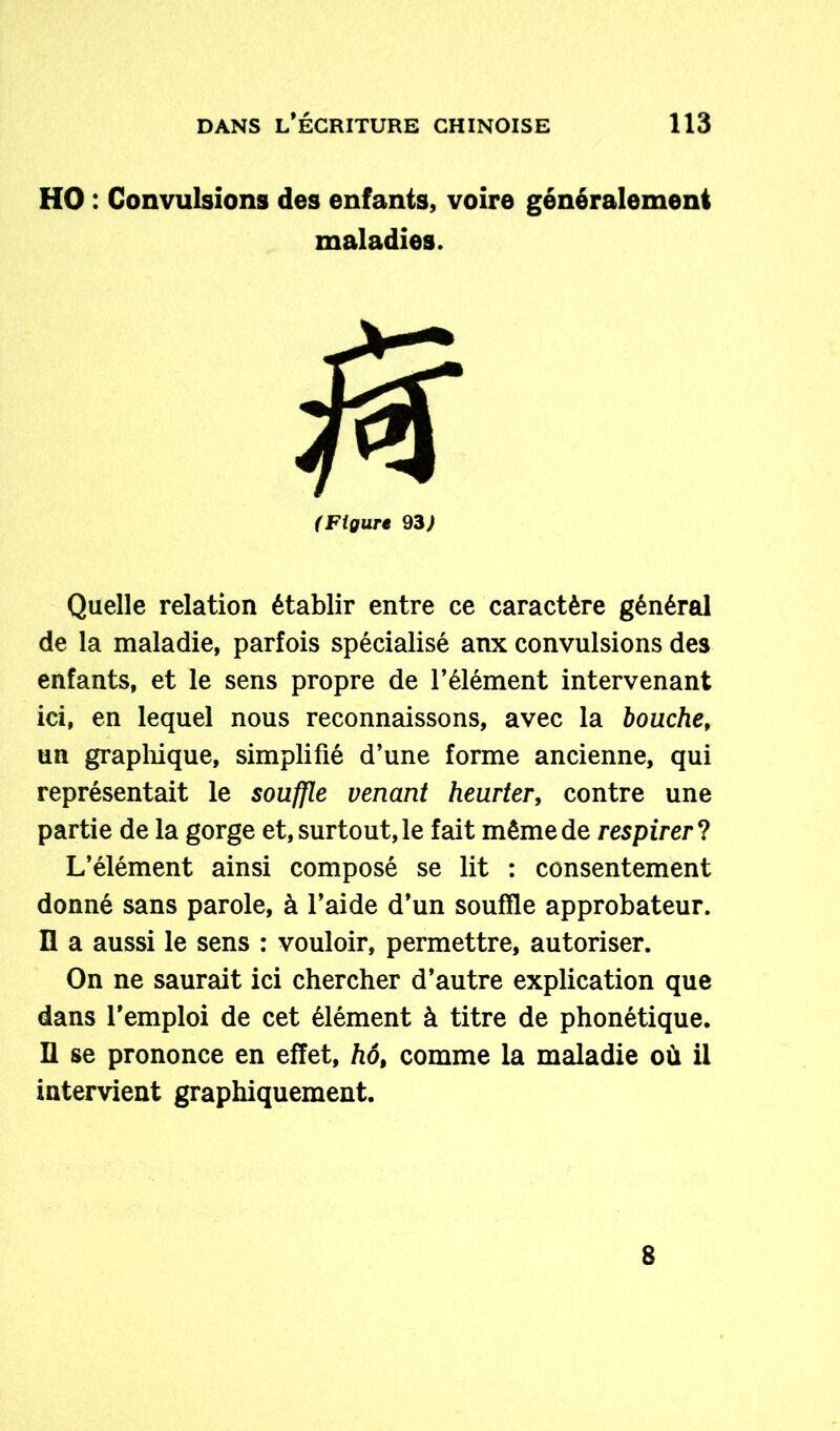 HO : Convulsions des enfants, voire généralement maladies. (Figure 93) Quelle relation établir entre ce caractère général de la maladie, parfois spécialisé anx convulsions des enfants, et le sens propre de l’élément intervenant ici, en lequel nous reconnaissons, avec la bouche, un graphique, simplifié d’une forme ancienne, qui représentait le souffle venant heurter, contre une partie de la gorge et, surtout, le fait même de respirer ? L’élément ainsi composé se lit : consentement donné sans parole, à l’aide d’un souffle approbateur. Il a aussi le sens : vouloir, permettre, autoriser. On ne saurait ici chercher d’autre explication que dans l’emploi de cet élément à titre de phonétique. Il se prononce en effet, hô, comme la maladie où il intervient graphiquement. 8