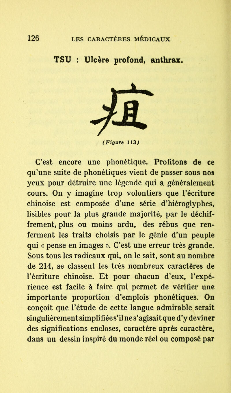 T SU : Ulcère profond, anthrax. (Figure 113) C’est encore une phonétique. Profitons de ce qu’une suite de phonétiques vient de passer sous nos yeux pour détruire une légende qui a généralement cours. On y imagine trop volontiers que l’écriture chinoise est composée d’une série d’hiéroglyphes, lisibles pour la plus grande majorité, par le déchif- frement, plus ou moins ardu, des rébus que ren- ferment les traits choisis par le génie d’un peuple qui « pense en images ». C’est une erreur très grande. Sous tous les radicaux qui, on le sait, sont au nombre de 214, se classent les très nombreux caractères de l’écriture chinoise. Et pour chacun d’eux, l’expé- rience est facile à faire qui permet de vérifier une importante proportion d’emplois phonétiques. On conçoit que l’étude de cette langue admirable serait singulièrement simplifiée s’il ne s’agisait que d’y deviner des significations encloses, caractère après caractère, dans un dessin inspiré du monde réel ou composé par