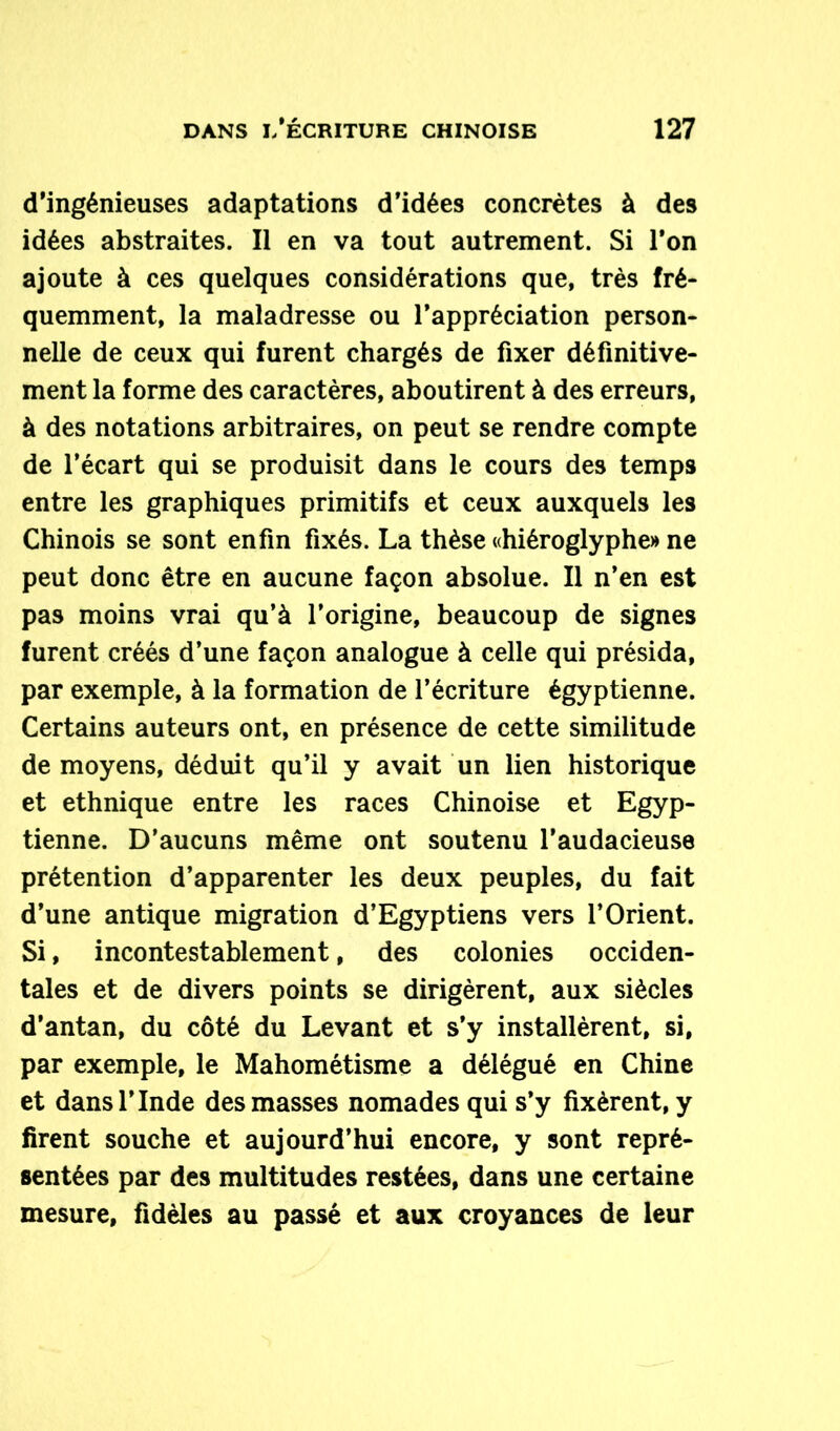 d’ingénieuses adaptations d’idées concrètes à des idées abstraites. Il en va tout autrement. Si l’on ajoute à ces quelques considérations que, très fré- quemment, la maladresse ou l’appréciation person- nelle de ceux qui furent chargés de fixer définitive- ment la forme des caractères, aboutirent à des erreurs, à des notations arbitraires, on peut se rendre compte de l’écart qui se produisit dans le cours des temps entre les graphiques primitifs et ceux auxquels les Chinois se sont enfin fixés. La thèse «hiéroglyphe» ne peut donc être en aucune façon absolue. Il n’en est pas moins vrai qu’à l’origine, beaucoup de signes furent créés d’une façon analogue à celle qui présida, par exemple, à la formation de l’écriture égyptienne. Certains auteurs ont, en présence de cette similitude de moyens, déduit qu’il y avait un lien historique et ethnique entre les races Chinoise et Egyp- tienne. D’aucuns même ont soutenu l’audacieuse prétention d’apparenter les deux peuples, du fait d’une antique migration d’Egyptiens vers l’Orient. Si, incontestablement, des colonies occiden- tales et de divers points se dirigèrent, aux siècles d’antan, du côté du Levant et s’y installèrent, si, par exemple, le Mahométisme a délégué en Chine et dans l’Inde des masses nomades qui s’y fixèrent, y firent souche et aujourd’hui encore, y sont repré- sentées par des multitudes restées, dans une certaine mesure, fidèles au passé et aux croyances de leur