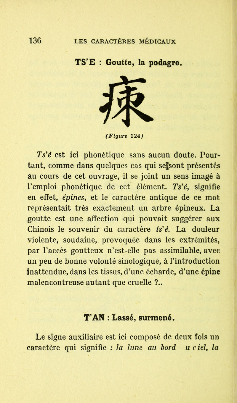 TS’E : Goutte, la podagre. (Figure 124> Ts'é est ici phonétique sans aucun doute. Pour- tant, comme dans quelques cas qui sefsont présentés au cours de cet ouvrage, il se joint un sens imagé à l’emploi phonétique de cet élément. Ts’e, signifie en effet, épines, et le caractère antique de ce mot représentait très exactement un arbre épineux. La goutte est une affection qui pouvait suggérer aux Chinois le souvenir du caractère ts'é. La douleur violente, soudaine, provoquée dans les extrémités, par l’accès goutteux n’est-elle pas assimilable, avec un peu de bonne volonté sinologique, à l’introduction inattendue, dans les tissus, d’une écharde, d’une épine malencontreuse autant que cruelle ?.. T’AN : Lassé, surmené. Le signe auxiliaire est ici composé de deux fois un caractère qui signifie : la lune au bord u c ielf la