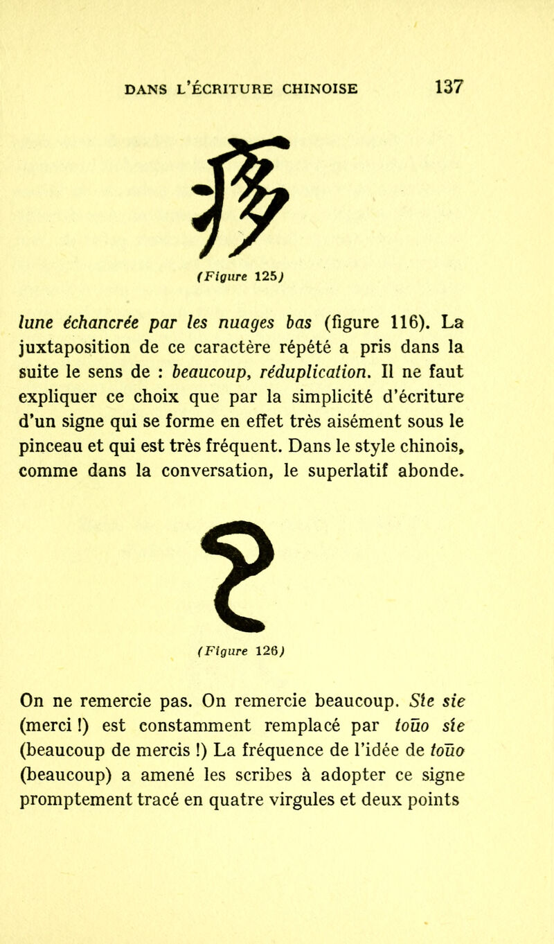 (Figure 12b) lune échancrée par les nuages bas (figure 116). La juxtaposition de ce caractère répété a pris dans la suite le sens de : beaucoup, réduplication. Il ne faut expliquer ce choix que par la simplicité d’écriture d’un signe qui se forme en effet très aisément sous le pinceau et qui est très fréquent. Dans le style chinois, comme dans la conversation, le superlatif abonde. (Figure 12§) On ne remercie pas. On remercie beaucoup. Sie sie (merci !) est constamment remplacé par toüo sie (beaucoup de mercis !) La fréquence de l’idée de toüo (beaucoup) a amené les scribes à adopter ce signe promptement tracé en quatre virgules et deux points