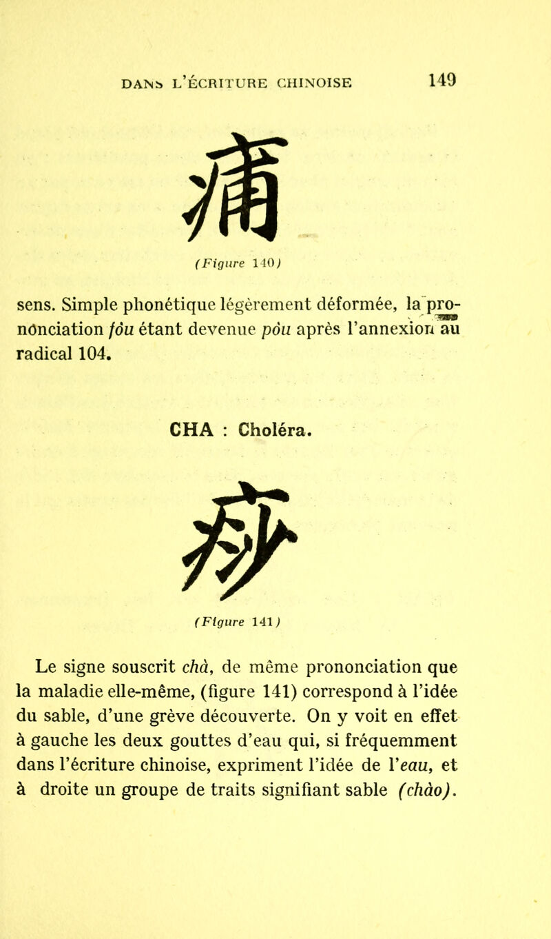 (Figure HO) sens. Simple phonétique légèrement déformée, la pro- nonciation fôu étant devenue pou après l’annexion au radical 104. CHA : Choléra, (Figure 141,1 Le signe souscrit chà, de même prononciation que la maladie elle-même, (figure 141) correspond à l’idée du sable, d’une grève découverte. On y voit en effet à gauche les deux gouttes d’eau qui, si fréquemment dans l’écriture chinoise, expriment l’idée de Veau, et à droite un groupe de traits signifiant sable (chào).