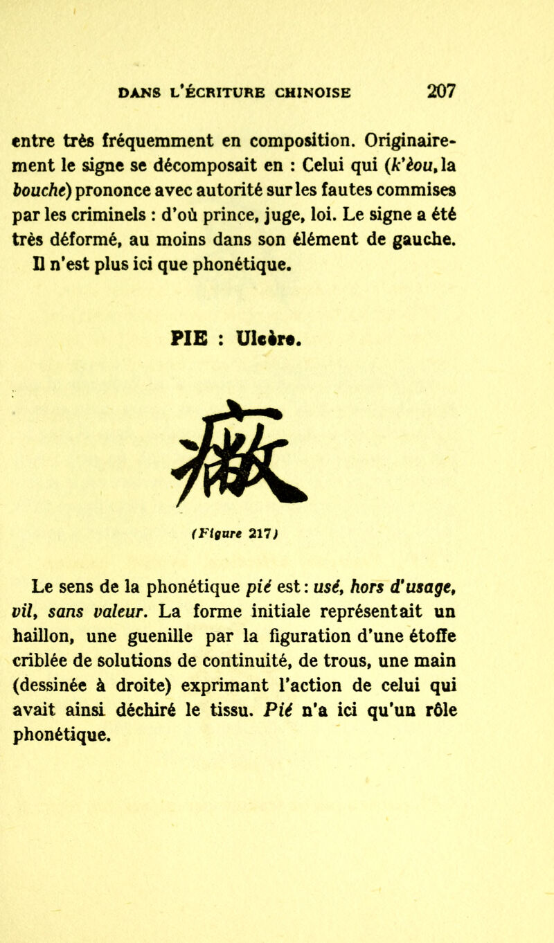 entre très fréquemment en composition. Originaire- ment le signe se décomposait en : Celui qui (k'èou, la bouche) prononce avec autorité sur les fautes commises par les criminels : d’où prince, juge, loi. Le signe a été très déformé, au moins dans son élément de gauche. Il n’est plus ici que phonétique. PIE : Ulcère. (Figure 211) Le sens de la phonétique pié est : use, hors d'usage, vil, sans valeur. La forme initiale représentait un haillon, une guenille par la figuration d’une étoffe criblée de solutions de continuité, de trous, une main (dessinée à droite) exprimant l’action de celui qui avait ainsi déchiré le tissu. Pié n’a ici qu’un rôle phonétique.